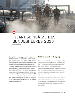 Sicherheitspolitische Jahresvorschau 2016 403
INLANDSEINSÄTZE DES
BUNDESHEERES 2016
Franz Reißner
Militärische Landesverteidigung
Einsätze zur militärischen Landesverteidigung im Sinne
-
sche Kräfte eines anderen Staates in Österreich wirk-
sam werden, sind 2016 wenig wahrscheinlich.
Die Festlegung des Rechtsstatus für Einsätze gegen an-
dere von außen kommende Bedrohungen, denen nur
mit militärischen Mitteln begegnet werden kann, ob-
liegt der politischen Ebene.
Die militärische Luftraumüberwachung nach dem Mili-
tärbefugnisgesetz wird permanent wahrgenommen.
2015 wurden bis Redaktionsschluss 34 Priorität-A-Ein-
sätze (Einsätze der höchsten Dringlichkeitsstufe)
durchgeführt.
Die originäre verfassungsgesetzliche Aufgabe des
Bundesheeres ist die militärische Landesverteidi-
gung. Darüber hinaus kann es zum Schutz der ver-
fassungsmäßigen Einrichtungen, deren Handlungs-
fähigkeit und der demokratischen Freiheiten der
Einwohner sowie zur Aufrechterhaltung der Ordnung
und Sicherheit im Inneren herangezogen werden.
Dies und die Hilfeleistung bei Elementarereignissen
und Unglücksfällen außergewöhnlichen Umfanges
kommen nur in Form von Assistenzeinsätzen auf An-
forderung von Behörden und Organen des Bundes,
der Länder und Gemeinden zur Wirkung, sofern die-
se ihre Aufgaben nur unter Mitwirkung des Bundes-
heeres erfüllen können.
 