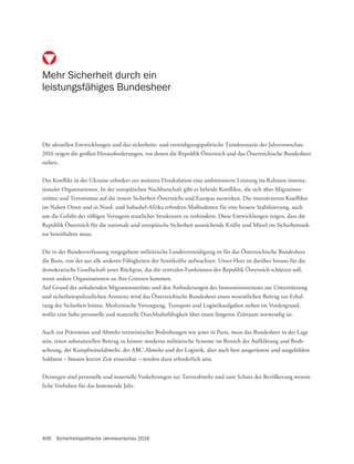 406 Sicherheitspolitische Jahresvorschau 2016
Die aktuellen Entwicklungen und das sicherheits- und verteidigungspolitische Trendszenario der Jahresvorschau
2016 zeigen die großen Herausforderungen, vor denen die Republik Österreich und das Österreichische Bundesheer
stehen.
Der Konflikt in der Ukraine erfordert zur weiteren Deeskalation eine ambitionierte Leistung im Rahmen interna-
tionaler Organisationen. In der europäischen Nachbarschaft gibt es hybride Konflikte, die sich über Migrations-
ströme und Terrorismus auf die innere Sicherheit Österreichs und Europas auswirken. Die intensivierten Konflikte
im Nahen Osten und in Nord- und Subsahel-Afrika erfordern Maßnahmen für eine bessere Stabilisierung, auch
um die Gefahr des völligen Versagens staatlicher Strukturen zu verhindern. Diese Entwicklungen zeigen, dass die
Republik Österreich für die nationale und europäische Sicherheit ausreichende Kräfte und Mittel im Sicherheitssek-
tor bereithalten muss.
Die in der Bundesverfassung vorgegebene militärische Landesverteidigung ist für das Österreichische Bundesheer
die Basis, von der aus alle anderen Fähigkeiten der Streitkräfte aufwachsen. Unser Heer ist darüber hinaus für die
demokratische Gesellschaft jenes Rückgrat, das die zentralen Funktionen der Republik Österreich schützen soll,
wenn andere Organisationen an ihre Grenzen kommen.
Auf Grund der anhaltenden Migrationsströme und den Anforderungen des Innenministeriums zur Unterstützung
und sicherheitspolizeilichen Assistenz wird das Österreichische Bundesheer einen wesentlichen Beitrag zur Erhal-
tung der Sicherheit leisten. Medizinische Versorgung, Transport und Logistikaufgaben stehen im Vordergrund,
wofür eine hohe personelle und materielle Durchhaltefähigkeit über einen längeren Zeitraum notwendig ist.
Auch zur Prävention und Abwehr terroristischer Bedrohungen wie jener in Paris, muss das Bundesheer in der Lage
sein, einen substanziellen Beitrag zu leisten: moderne militärische Systeme im Bereich der Aufklärung und Beob-
achtung, der Kampfmittelabwehr, der ABC-Abwehr und der Logistik, aber auch best ausgerüstete und ausgebildete
Soldaten – binnen kurzer Zeit einsetzbar – werden dazu erforderlich sein.
Deswegen sind personelle und materielle Vorkehrungen zur Terrorabwehr und zum Schutz der Bevölkerung wesent-
liche Vorhaben für das kommende Jahr.
Mehr Sicherheit durch ein
leistungsfähiges Bundesheer
 