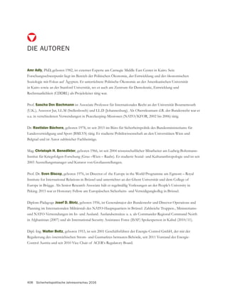 408 Sicherheitspolitische Jahresvorschau 2016
DIE AUTOREN
Amr Adly, PhD, geboren 1982, ist externer Experte am Carnegie Middle East Center in Kairo. Sein
Forschungsschwerpunkt liegt im Bereich der Politischen Ökonomie, der Entwicklung und der ökonomischen
Soziologie mit Fokus auf Ägypten. Er unterrichtete Politische Ökonomie an der Amerikanischen Universität
in Kairo sowie an der Stanford Universität, wo er auch am Zentrum für Demokratie, Entwicklung und
Rechtstaatlichkeit (CDDRL) als Projektleiter tätig war.
Prof. Sascha Dov Bachmann ist Associate Professor für Internationales Recht an der Universität Bournemouth
(U.K.), Assessor Jur, LL.M (Stellenbosch) und LL.D (Johannesburg). Als Oberstleutnant d.R. der Bundeswehr war er
u.a. in verschiedenen Verwendungen in Peacekeeping-Missionen (NATO/KFOR, 2002 bis 2006) tätig.
Dr. Rastislav Báchora, geboren 1978, ist seit 2015 im Büro für Sicherheitspolitik des Bundesministeriums für
Landesverteidigung und Sport (BMLVS) tätig. Er studierte Politikwissenschaft an den Universitäten Wien und
Belgrad und ist Autor zahlreicher Fachbeiträge.
Mag. Christoph H. Benedikter, geboren 1966, ist seit 2004 wissenschaftlicher Mitarbeiter am Ludwig Boltzmann-
Prof. Dr. Sven Biscop, geboren 1976, ist Director of the Europe in the World Programme am Egmont – Royal
Europe in Brügge. Als Senior Research Associate hält er regelmäßig Vorlesungen an der People’s University in
Peking. 2015 war er Honorary Fellow am Europäischen Sicherheits- und Verteidigungkolleg in Brüssel.
Diplom-Pädagoge Josef D. Blotz
Planning im Internationalen Militärstab des NATO-Hauptquartiers in Brüssel. Zahlreiche Truppen-, Ministeriums-
und NATO-Verwendungen im In- und Ausland. Auslandseinsätze u. a. als Commander Regional Command North
in Afghanistan (2007) und als International Security Assistance Force (ISAF) Spokesperson in Kabul (2010/11).
Dipl.-Ing. Walter Boltz
Control Austria und seit 2010 Vice Chair of ACER‘s Regulatory Board.
 