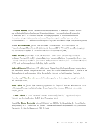 Sicherheitspolitische Jahresvorschau 2016 409
Dr. Raphael Bossong, geboren 1980, ist wissenschaftlicher Mitarbeiter an der Europa Universität Viadrina
und am Institut für Friedensforschung und Sicherheitspolitik an der Universität Hamburg. Er promovierte
an der London School of Economics und wirkte in den vergangen Jahren an mehreren internationalen
Sicherheitsforschungsprojekten mit. Seine wissenschaftlichen Schwerpunkte sind die innere und äußere
Sicherheitspolitik der EU, Terrorismusbekämpfung sowie Fragen des zivilen Krisen- und Katastrophenmanagements.
Prof. Dr. Michael Brzoska, geboren 1953, ist seit 2006 Wissenschaftlicher Direktor des Institutes für
Friedensforschung und Sicherheitspolitik der Universität Hamburg (IFSH). 1994 bis 2006 war er Forschungsleiter
und stellvertretender Direktor am Internationalen Konversionszentrum Bonn (BICC).
Victoria Bucataru, geboren 1983, ist seit 2009 Programme Director bei der Foreign Policy Association in
Moldawien. Zwischen 2005 bis 2010 hat sie als Lektorin am International Relations Department der Moldova State
University gearbeitet und war für die Koordinierung der Programme am Information and Documentation Centre der
NATO sowie am European Institute for Political Studies zuständig.
Mathew J. Burrows, PhD, geboren 1953, ist Direktor der Atlantic Council for Strategic Foresight Initiative. Zuvor
war er Berater am National Intelligence Council und Direktor des Analyses und Production Staff. Er studierte an der
Philipp Charwath, geboren 1974, ist Erstzugeteilter an der Ständigen Vertretung Österreichs bei
den Vereinten Nationen.
, MA, geboren 1964, war Verteidigungsminister und Mitglied der Partei der Demokratischen Aktion
Sarajevo gemacht.
Dr. Anne L. Clunan ist Visiting Scholar am Center for International Security and Cooperation der Stanford
University und Associate Professor der U. S. Naval Postgraduate School.
Othmar Commenda
Davor war er als Leiter des Managements ÖBH 2010 tätig.
 