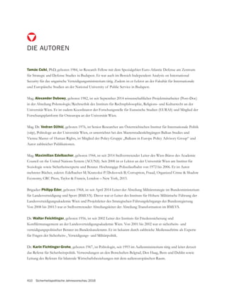 410 Sicherheitspolitische Jahresvorschau 2016
DIE AUTOREN
Tamás Csiki, PhD, geboren 1984, ist Research Fellow mit dem Spezialgebiet Euro-Atlantic Defense am Zentrum
für Strategic and Defense Studies in Budapest. Er war auch im Bereich Independent Analysis on International
Security für das ungarische Verteidigungsministerium tätig. Zudem ist er Lektor an der Fakultät für Internationale
und Europäische Studien an der National University of Public Service in Budapest.
Mag. Alexander Dubowy, geboren 1982, ist seit September 2014 wissenschaftlicher Projektmitarbeiter (Post–Doc)
in der Abteilung Polemologie/Rechtsethik des Instituts für Rechtsphilosophie, Religions- und Kulturrecht an der
Universität Wien. Er ist zudem Koordinator der Forschungsstelle für Eurasische Studien (EURAS) und Mitglied der
Forschungsplattform für Osteuropa an der Universität Wien.
Mag. Dr. , geboren 1976, ist Senior Researcher am Österreichischen Institut für Internationale Politik
(oiip), Politologe an der Universität Wien, er unterrichtet bei den Masterstudienlehrgängen Balkan Studies und
Autor zahlreicher Publikationen.
Mag. Maximilian Edelbacher, geboren 1944, ist seit 2014 Stellvertretender Leiter des Wien-Büros des Academic
Council on the United Nations System (ACUNS). Seit 2008 ist er Lektor an der Universität Wien am Institut für
Soziologie sowie Sicherheitsexperte und Berater. Hochrangige Polizeilaufbahn von 1972 bis 2006. Er ist Autor
mehrerer Bücher, zuletzt: Edelbacher M/Kratcoksi P/Dobovsek B, Corruption, Fraud, Organized Crime & Shadow
Brigadier Philipp Eder, geboren 1968, ist seit April 2014 Leiter der Abteilung Militärstrategie im Bundesministerium
für Landesverteidigung und Sport (BMLVS). Davor war er Leiter des Instituts für Höhere Militärische Führung der
Landesverteidigungsakademie Wien und Projektleiter des Strategischen Führungslehrgangs der Bundesregierung.
Von 2008 bis 20013 war er Stellvertretender Abteilungsleiter der Abteilung Transformation im BMLVS.
Dr. Walter Feichtinger, geboren 1956, ist seit 2002 Leiter des Instituts für Friedenssicherung und
verteidigungspolitischer Berater im Bundeskanzleramt. Er ist bekannt durch zahlreiche Medienauftritte als Experte
für Fragen der Sicherheits-, Verteidigungs- und Militärpolitik.
Dr. Karin Fichtinger-Grohe, geboren 1967, ist Politologin, seit 1993 im Außenministerium tätig und leitet derzeit
das Referat für Sicherheitspolitik. Verwendungen an den Botschaften Belgrad, Den Haag, Bern und Dublin sowie
Leitung des Referats für bilaterale Wirtschaftsbeziehungen mit dem außereuropäischen Raum.
 