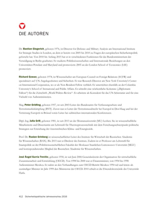 412 Sicherheitspolitische Jahresvorschau 2016
DIE AUTOREN
Dr. Bastian Giegerich, geboren 1976, ist Director for Defence and Military Analysis am International Institute
for Strategic Studies in London, an dem er bereits von 2005 bis 2010 zu Fragen der europäischen Sicherheitspolitik
geforscht hat. Von 2010 bis Anfang 2015 hat er in verschiedenen Funktionen für das Bundesministerium der
Verteidigung in Berlin gearbeitet. Er studierte Politikwissenschaften und Internationale Beziehungen an den
Universitäten Potsdam und Maryland und promovierte 2005 an der London School of Economics (LSE)
promoviert.
Richard Gowan, geboren 1978, ist Wissenschafter am European Council on Foreign Relations (ECFR) und
on International Cooperation, wo er als Non-Resident Fellow verblieb. Er unterrichtet ebenfalls an der Columbia
University‘s School of Iternational and Public Affairs. Er schreibt eine wöchentliche Kolumne („Diplomatic
Fallout“) für die Zeitschrift „World Politics Review“. Er arbeitete als Konsulent für das UN-Sekretariat und für eine
Vielzahl von Außenministerien.
Mag. Peter Gridling, geboren 1957, ist seit 2003 Leiter des Bundesamts für Verfassungsschutz und
Terrorismusbekämpfung (BVT). Zuvor war er Leiter der Terrorismusabwehr bei Europol in Den Haag und bei der
Vertretung Europols in Brüssel sowie Leiter bei zahlreichen internationalen Konferenzen.
Dipl.-Ing. Julia Grill, geboren 1981, ist seit 2013 an der Montanuniversität (MU) Leoben. Sie ist wissenschaftliche
Mitarbeiterin und Dissertantin am Lehrstuhl für Thermoprozesstechnik mit dem Forschungsschwerpunkt politische
Strategien zur Erreichung der österreichischen Klima- und Energieziele.
Prof. Dr. Ruslan Grinberg ist wissenschaftlicher Leiter des Instituts für Wirtschaft der Russischen Akademie
für Wissenschaften (RAN). Bis 2015 war er Direktor des Instituts. Zudem ist er Professor am Lehrstuhl für
und korrespondierendes Mitglied der Russischen Akademie für Wissenschaften.
José Ángel Gurría Treviño
Zusammenarbeit und Entwicklung (OECD). Von 1998 bis 2000 war er Finanzminister, von 1994 bis 1998
Außenminister Mexikos. Er nahm an den Verhandlungen zum OECD-Beitritt Mexikos 1994 teil und leitete als
zuständiger Minister im Jahr 1999 den Ministerrat der OECD. 2010 erhielt er die Ehrendoktorwürde der Universität
Haifa.
 