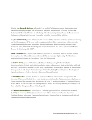 Sicherheitspolitische Jahresvorschau 2016 413
Brigadier Mag. Gustav E. Gustenau, geboren 1959, ist seit 2008 Verbindungsperson des Bundesministeriums
für Landesverteidigung und Sport zum Sekretariat des Nationalen Sicherheitsrates. Er war von 2000 bis 2008
Stellvertretender Leiter der Direktion für Sicherheitspolitik und sicherheitspolitischer Berater des Bundesministers
für Landesverteidigung. Er ist Autor und Herausgeber zahlreicher wissenschaftlicher Schriften.
Mag. Dr. Gerald Hainzl, geboren 1970, ist seit 2004 wissenschaftlicher Mitarbeiter am Institut für Friedenssicherung
Lektor an mehreren Universitäten und tertiären Bildungseinrichtungen. Seine Forschungsschwerpunkte sind
Daniel S. Hamilton, PhD, geboren 1955, ist Direktor am Center for Transatlantic Relations der Johns Hopkins
University School of Advanced International Studies (SAIS). Als ehemaliger Diplomat liegt Prof. Hamiltons
wissenschaftlicher Fokus auf der Europäischen Union und Südosteuropa.
Dr. Gudrun Harrer, geboren 1959, ist leitende Redakteurin der Tageszeitung Der Standard. Sie hat
des Nahen Ostens an der Universität Wien und an der Diplomatischen Akademie Wien. 2006 war sie österreichische
Sondergesandte im Irak. Jüngste Bucherscheinungen: Dismantling the Iraqi Nuclear Programme (Routledge) und
Nahöstlicher Irrgarten – Analysen abseits des Mainstream (Kremay&Scheriau).
Dr. Hiski Haukkala ist Associate Professor of International Relations at the School of Management an der
Studies in Paris, am IISS in London und dem Department of Politics der University of Stirling in Schottland. Er ist
Autor zahlreicher Beiträge zum Thema EU-Außenpolitik.
Mag. Marie-Christine Heinze ist Vorsitzende des Center for Applied Research in Partnership with the Orient
(CARPO). Sie forscht seit 2008 im Jemen und promovierte 2015 an der Universität Bielefeld. Neben ihrer
Forschung, die unter anderem auf Fragen zum Sicherheitssektor fokussiert, berät sie Institutionen aus Politik und
Entwicklungszusammenarbeit zum Jemen.
 