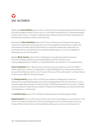 414 Sicherheitspolitische Jahresvorschau 2016
DIE AUTOREN
Brigadier Mag. Bruno Hofbauer
für Landesverteidigung und Sport. In dieser Zeit war er zwölf Monate Kommandant der 3. Panzergrenadierbrigade
Österreichischen Kontingents in Bosnien und Herzegowina.
Botschafter Dr. Peter Jankowitsch, geboren 1933, ist heute im Direktorium des Österreich-Französischen
österreichischen Auswärtigen Dienst als Missionschef bei verschiedenen multilateralen Organisationen wie
den Vereinten Nationen, der OECD oder der Europäischen Weltraumagentur an und war auch Mitglied der
Bundesregierung sowie des Nationalrates.
Brigadier Martin Jawurek, geboren 1966, ist Abteilungsleiter Einsatzplanung des Bundesministeriums
für Landesverteidigung und Sport, Leiter der Führungsabteilung und Chef des Stabes an der
, MA, ist Research Fellow am International Centre for Defence and Security (ICDS) in
Tallinn, Estland. Zuvor arbeitete er am Baltic Defence College (BALTDEFCOL) als stellvertretender Direktor. Er
hat einen BA der Politikwissenschaft von der Universität Vilnius, einen MA der „War Studies“ vom King’s College in
London und einen MBA der Universätät Liverpool.
Dr.
der Studiengruppe Regional Stability in South East Europe des PfP (Partnership for Peace) Consortium of Defence
und Friedensprozess in Südosteuropa.
Dr. Karl-Heinz Kamp, geboren 1957, ist Präsident der Bundesakademie für Sicherheitspolitik in Berlin.
Giorgi Kanashvili, MA, ist seit 2011 Executive Director am Center for Cultural Relations „Caucasian House“. 2012
schloss er sein Studium an der Ilia State Univeristy ab und begann dort 2013 sein Doktorstudium. Er nahm am
 