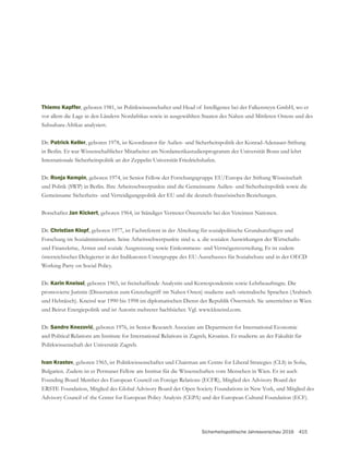 Sicherheitspolitische Jahresvorschau 2016 415
Thiemo Kapffer
vor allem die Lage in den Ländern Nordafrikas sowie in ausgewählten Staaten des Nahen und Mittleren Ostens und des
Subsahara-Afrikas analysiert.
Dr. Patrick Keller, geboren 1978, ist Koordinator für Außen- und Sicherheitspolitik der Konrad-Adenauer-Stiftung
in Berlin. Er war Wissenschaftlicher Mitarbeiter am Nordamerikastudienprogramm der Universität Bonn und lehrt
Internationale Sicherheitspolitik an der Zeppelin Universität Friedrichshafen.
Dr. Ronja Kempin, geboren 1974, ist Senior Fellow der Forschungsgruppe EU/Europa der Stiftung Wissenschaft
Botschafter Jan Kickert, geboren 1964, ist Ständiger Vertreter Österreichs bei den Vereinten Nationen.
Dr. Christian Klopf
Forschung im Sozialministerium. Seine Arbeitsschwerpunkte sind u. a. die sozialen Auswirkungen der Wirtschafts-
und Finanzkrise, Armut und soziale Ausgrenzung sowie Einkommens- und Vermögensverteilung. Er ist zudem
österreichischer Delegierter in der Indikatoren-Untergruppe des EU-Ausschusses für Sozialschutz und in der OECD
Working Party on Social Policy.
Dr. Karin Kneissl, geboren 1965, ist freischaffende Analystin und Korrespondentin sowie Lehrbeauftragte. Die
und Hebräisch). Kneissl war 1990 bis 1998 im diplomatischen Dienst der Republik Österreich. Sie unterrichtet in Wien
und Beirut Energiepolitik und ist Autorin mehrerer Sachbücher. Vgl. www.kkneissl.com.
Dr. , geboren 1976, ist Senior Research Associate am Department for International Economic
and Political Relations am Institute for International Relations in Zagreb, Kroatien. Er studierte an der Fakultät für
Politkwissenschaft der Universität Zagreb.
Ivan Krastev
Bulgarien. Zudem ist er Permanet Fellow am Institut für die Wissenschaften vom Menschen in Wien. Er ist auch
Founding Board Member des European Council on Foreign Relations (ECFR), Mitglied des Advisory Board der
Advisory Council of the Center for European Policy Analysis (CEPA) und der European Cultural Foundation (ECF).
 
