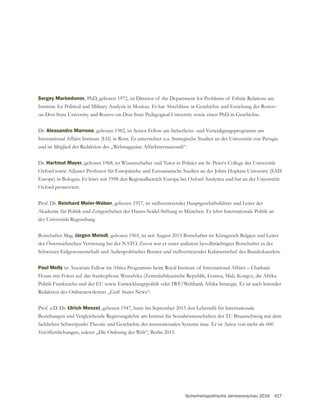 Sicherheitspolitische Jahresvorschau 2016 417
Sergey Markedonov, PhD, geboren 1972, ist Director of the Department for Problems of Ethnic Relations am
Dr. Alessandro Marrone, geboren 1982, ist Senior Fellow am Sicherheits- und Verteidigungsprogramm am
International Affairs Institute (IAI) in Rom. Er unterrichtet u.a. Strategische Studien an der Universität von Perugia
und ist Mitglied der Redaktion des „Webmagazine AffarInternazionali“.
Dr. Hartmut Mayer, geboren 1968, ist Wissenschafter und Tutor in Politics am St. Peter‘s College der Universität
Oxford sowie Adjunct Professor für Europäische und Euroasiatische Studien an der Johns Hopkins University (SAIS
Europe) in Bologna. Er leitet seit 1998 den Regionalbereich Europa bei Oxford Analytica und hat an der Universität
Oxford promoviert.
Prof. Dr. Reinhard Meier-Walser, geboren 1957, ist stellvertretender Hauptgeschäftsführer und Leiter der
Akademie für Politik und Zeitgeschehen der Hanns-Seidel-Stiftung in München. Er lehrt Internationale Politik an
der Universität Regensburg.
Botschafter Mag. Jürgen Meindl, geboren 1965, ist seit August 2015 Botschafter im Königreich Belgien und Leiter
der Österreichischen Vertretung bei der NATO. Zuvor war er unter anderem bevollmächtigter Botschafter in der
Schweizer Eidgenossenschaft und Außenpolitischer Berater und stellvertretender Kabinettschef des Bundeskanzlers.
Paul Melly ist Associate Fellow im Africa Programme beim Royal Institute of International Affairs – Chatham
Politik Frankreichs und der EU sowie Entwicklungspolitik oder IWF/Weltbank Afrika Strategie. Er ist auch leitender
Prof. a.D. Dr. Ulrich Menzel, geboren 1947, hatte bis September 2015 den Lehrstuhl für Internationale
Beziehungen und Vergleichende Regierungslehre am Institut für Sozialwissenschaften der TU Braunschweig mit dem
Veröffentlichungen, zuletzt „Die Ordnung der Welt“, Berlin 2015.
 