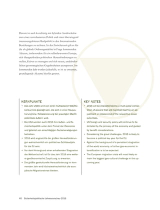 40 Sicherheitspolitische Jahresvorschau 2016
KERNPUNKTE
• Das Jahr 2016 wird von einer multipolaren Mächte-
konkurrenz geprägt sein, die sich in einer Neujus-
tierung bzw. Rebalancierung der jeweiligen Macht-
potentiale äußern wird.
• Die USA werden auch 2016 ihre Außen- und Si-
cherheitspolitik unter dem Primat der Ökonomie
und geleitet von einschlägigen Nutzenerwägungen
betreiben.
• 2016 wird angesichts der großen Herausforderun-
gen wahrscheinlich ein politisches Schlüsseljahr
für die EU sein.
• Vor dem Hintergrund einer anhaltenden Stagnation
der Weltwirtschaft ist für das Jahr 2016 eine weite-
re geoökonomische Zuspitzung zu erwarten.
• Die größte geokulturelle Herausforderung im kom-
menden Jahr wird höchstwahrscheinlich die euro-
päische Migrationskrise bleiben.
Darum ist auch kurzfristig mit hybriden Ausdrucksfor-
men einer wertebasierten Politik und einer überwiegend
interessengeleiteten Realpolitik in den Internationalen
Beziehungen zu rechnen. In der Zwischenzeit gilt es für
die als globale Ordnungsmächte in Frage kommenden
Akteure, insbesondere für ein selbstbewusstes Europa,
sich übergreifenden politischen Herausforderungen zu
stellen, Krisen zu managen und sich neuen, unabänder-
kommenden Jahr werden jedenfalls, so ist zu erwarten,
grundlegende Akzente hierfür gesetzt.
KEY NOTES
• 2016 will be characterized by a multi-polar compe-
tition of powers that will manifest itself by an ad-
justment or rebalancing of the respective power
potentials.
• US foreign and security policy will continue to be
dictated by the primacy of the economy and guided
• Considering the great challenges, 2016 is likely to
become a political key year for the EU.
• Against the background of a persistent stagnation
of the world economy, a further geo-economic in-
• The European migration crisis will most likely re-
main the biggest geo-cultural challenge in the up-
coming year.
 