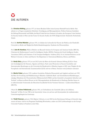 418 Sicherheitspolitische Jahresvorschau 2016
DIE AUTOREN
Dr. Christian Mölling
arbeitet er zu Fragen europäischer Sicherheit, Verteidigung und Rüstungsindustrie. Frühere Stationen beinhalten
die Stiftung Wissenschaft und Politik, das Royal United Services Institute in London, das European Union Institute
for Security Studies in Paris und das Center for Security Studies der ETH (Eidgenössische Technische Hochschule)
Zürich.
Prof. Dr. Herfried Münkler, geboren 1951, ist Inhaber des Lehrstuhls für Theorie der Politik an der Humboldt-
Universität zu Berlin und Mitglied der Berlin-Brandenburgischen Akademie der Wissenschaften.
Prof. John M. Nomikos, PhD, ist Direktor am Research Institute for European and American Studies (RIEAS),
Webster University in Athen und Head of the Department of International Relations, History and Politics.
Dr. Hardy Ostry, geboren 1970, ist seit 2012 Leiter des Büros der Konrad-Adenauer-Stiftung (KAS) in Tunis
Internationalen Beziehungen an der Universität der Bundeswehr in München begann er 2001 seine Tätigkeit für die
Europäische und Internationale Zusammenarbeit (KAS) und war in Benin, Tunesien sowie Jordanien stationiert.
Dr. Martin Pabst
das Büro für Forschung und Politikberatung in München. Zahlreiche Buch- und Zeitschriftenveröffentlichungen,
ständiger Mitarbeiter der Österreichischen Militärzeitschrift (ÖMZ) und der Zeitschrift „Europäische Sicherheit und
Oberst Dr. Jérôme Pellistrandi, geboren 1961, ist Chefredakteur der Zeitschrift „Revue de la Défense
Nationale“ in Paris. Er trat 1980 in die französische Armee ein und war auch Kommandant der multinationalen
Unterstützungsbrigade des Eurokorps.
Dr. Thieß Petersen
zurzeit als Senior Advisor im Programm Nachhaltig Wirtschaften, zudem seit 2010 Lehrbeauftragter an der Europa-
Universität Viadrina in Frankfurt an der Oder.
 