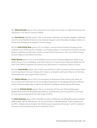 Sicherheitspolitische Jahresvorschau 2016 421
Prof. Michael Semple
Social Justice, an der Queen‘s University in Belfast.
Prof. Noel Sharkey, PhD, DSc, geboren 1948, ist Informatiker und Professor für künstliche Intelligenz und Robotik
Prof. Dr. Jamie Patrick Shea
Relations und Direktor für Information und Presse bei der NATO. Er promovierte 1981 an der Oxford University
Nadim Shehadi, geboren 1956, ist seit 2014 Direktor am Fares Center for Eastern Mediterranean Studies an der
Fletcher School of Law and Diplomacy an der Tufts University. Er ist auch Associate Fellow beim Middle East and
North Africa (MENA)-Programme des Chatham House, Royal Institute of International Affaires in London.
Prof. Dr. Louise Shelley
Transnational Crime and Corruption Center (TraCCC).
Prof. Stefano Silvestri, geboren 1942, ist Forschungsleiter am International Affairs Institute (IAI) in Rom, bei
dem er auch bis 2013 Vorsitzender war. Er war ehemaliger Staatssekretär im Verteidigungsministerium und Berater
mehrerer italienischer Regierungen vor allem in den Bereichen Verteidigung und Internationale Beziehungen.
Prof. Dr. Dr. Christian Stadler, geboren 1966, ist seit September 2013 Leiter der Abteilung Polemologie/
Rechtsethik des Instituts für Rechtsphilosophie, Religions- und Kulturrecht an der Universität Wien. Er ist zudem
Stv. Leiter der Forschungsstelle für Eurasische Studien (EURAS).
Dr. Guido Steinberg, geboren 1968, ist IslamWissenschafter und Mitarbeiter der Stiftung Wissenschaft und Politik
(SWP) in Berlin. 2001 bis 2005 arbeitete er als Terrorismusreferent im Bundeskanzleramt. Zuletzt erschienen von
Schreckens. IS und die Bedrohung durch den islamistischen Terror“.
 