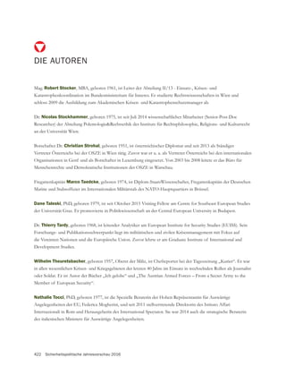 422 Sicherheitspolitische Jahresvorschau 2016
DIE AUTOREN
Mag. Robert Stocker, MBA, geboren 1961, ist Leiter der Abteilung II/13 - Einsatz-, Krisen- und
Katastrophenkoordination im Bundesministerium für Inneres. Er studierte Rechtswissenschaften in Wien und
schloss 2009 die Ausbildung zum Akademischen Krisen- und Katastrophenschutzmanager ab.
Dr. Nicolas Stockhammer, geboren 1975, ist seit Juli 2014 wissenschaftlicher Mitarbeiter (Senior-Post-Doc
Researcher) der Abteilung Polemologie&Rechtsethik des Instituts für Rechtsphilosophie, Religions- und Kulturrecht
an der Universität Wien.
Botschafter Dr. Christian Strohal, geboren 1951, ist österreichischer Diplomat und seit 2013 als Ständiger
Vertreter Österreichs bei der OSZE in Wien tätig. Zuvor war er u. a. als Vertreter Österreichs bei den internationalen
Menschenrechte und Demokratische Institutionen der OSZE in Warschau.
Fregattenkapitän Marco Taedcke, geboren 1974, ist Diplom-StaatsWissenschafter, Fregattenkapitän der Deutschen
Dane Taleski, PhD, geboren 1979, ist seit Oktober 2015 Visiting Fellow am Centre for Southeast European Studies
Dr. Thierry Tardy, geboren 1968, ist leitender Analytiker am European Institute for Security Studies (EUISS). Sein
Forschungs- und Publikationsschwerpunkt liegt im militärischen und zivilen Krisenmanagement mit Fokus auf
Development Studies.
Wilhelm Theuretsbacher, geboren 1957, Oberst der Miliz, ist Chefreporter bei der Tageszeitung „Kurier“. Er war
in allen wesentlichen Krisen- und Kriegsgebieten der letzten 40 Jahre im Einsatz in wechselnden Rollen als Journalist
oder Soldat. Er ist Autor der Bücher „Ich gelobe“ und „The Austrian Armed Forces – From a Secret Army to the
Member of European Security“.
Nathalie Tocci, PhD, geboren 1977, ist die Spezielle Beraterin der Hohen Repräsentantin für Auswärtige
Angelegenheiten der EU, Federica Mogherini, und seit 2011 stellvertretende Direktorin des Istituto Affari
Internazionali in Rom und Herausgeberin des International Spectator. Sie war 2014 auch die strategische Beraterin
des italienischen Ministers für Auswärtige Angelegenheiten.
 