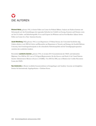 424 Sicherheitspolitische Jahresvorschau 2016
DIE AUTOREN
Richard Weitz, geboren 1961, ist Senior Fellow am Center for Political-Military Analysis am Hudson Institute mit
Schwerpunkt auf den Entwicklungen der regionalen Sicherheit im Umfeld von Europa, Eurasien und Ostasien sowie
auf der US-Außen- und Sicherheitspolitik. Er ist auch Experte bei Wikistrat und ein Non-Resident Adjunct Senior
Fellow am Center for a New American Security.
Jacob Westberg, PhD, geboren 1963, ist am Department of Political Science der Universität Stockholm tätig.
Zudem arbeitet er seit 2008 als Lektor und Researcher am Department of Security and Strategy der Swedish Defence
University. Sein Forschungsschwerpunkt ist die schwedische Sicherheitspolitik und die Verteidigungskooperation
zwischen den nordischen Ländern.
Botschafter Lamberto Zannier
Diplomat. Von 2008 bis 2011 war er UN Special Representative für den Kosovo und Head of the United Nations
Centre der OSZE.
Ilya Zaslavskiy
Institut für Internationale Angelegenheiten – Chatham House.
 