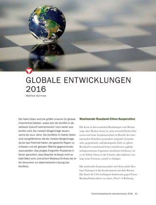 Sicherheitspolitische Jahresvorschau 2016 41
Wachsende Russland-China Kooperation
Die Krise in den russischen Beziehungen zum Westen
zeigt, dass Moskau bereit ist, seine wirtschaftlichen Inte-
ressen und seine Zusammenarbeit im Bereich der inter-
nationalen Sicherheit (zumindest temporär) für politi-
sche, geopolitische und ideologische Ziele zu opfern.
Russland ist zunehmend fester entschlossen, jegliche
es im Nahen Osten, in der Ukraine oder anderswo ent-
Die wachsende Zusammenarbeit mit China stärkt Mos-
kaus Vertrauen in der Konfrontation mit dem Westen.
Die durch die USA verhängten Sanktionen gegen Putins
Russland haben dieses zu einem „Pivot“ in Richtung
GLOBALE ENTWICKLUNGEN
2016
Mathew Burrows
Der Nahe Osten wird die größte Ursache für globale
-
sehbarer Zukunft wahrscheinlich noch weiter aus-
breiten wird. Die meisten Bürgerkriege dauern
sind viel gefährlicher als die meisten Bürgerkriege,
da sie das Potential haben, die gesamte Region zu
erfassen und die globalen Mächte gegeneinander
auszuspielen. Das jüngste Eingreifen Russlands in
Syrien garantiert, dass Baschar al-Assad nicht so
-
len Versuchen zur diplomatischen Lösung des
 