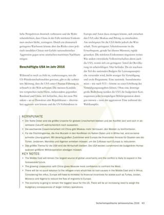 Sicherheitspolitische Jahresvorschau 2016 43
liche Perspektiven drastisch verbessern und die Wahr-
scheinlichkeit, dass China in der Falle mittlerer Einkom-
men stecken bleibt, verringern. Durch ein dramatisch
geringeres Wachstum könnte aber das Risiko eines poli-
Aggression gegen seine asiatischen maritimen Nachbarn
steigen.
Beschäftigte USA im Jahr 2016
Während es noch zu früh ist, vorherzusagen, wer die
US-Präsidentschaftswahlen gewinnt, gibt es die verbrei-
tete Meinung, dass die USA unter Obamas Führung zu
schwach in der Welt auftraten. Die meisten Kandida-
ten versprechen mehr Härte, insbesondere gegenüber
Russland und China. Ich befürchte, dass der neue Prä-
sident – sei er Demokrat oder Republikaner – übertrie-
ben aggressiv sein könnte und die US-Verbündeten in
Europa und Asien dazu zwingen könnte, sich zwischen
den USA oder Moskau und Peking zu entscheiden.
Am wichtigsten für die USA bleibt jedoch die Wirt-
schaft. Trotz geringerer Arbeitslosenrate ist die
Erwerbsquote, gerade bei älteren Männern, rapide
gesunken. Die mittleren Einkommen stagnieren weiter.
Wie andere entwickelte Volkswirtschaften altern auch
die USA, womit sich ein geringerer Anteil der Bevölke-
der Teil des nationalen Budgets für Leistungsansprü-
che verwendet wird, bleibt weniger für Verteidigung
und zivile Programme. Eine nationale Ausnahmesitu-
ation – wie nach 9/11 – könnte zu einer Erhöhung der
Verteidigungsausgaben führen. Ohne eine derartige
große Bedrohung werden die USA die budgetären Kon-
sequenzen jeder kostspieligen Militäroperation abwä-
gen müssen – trotz der aggressiven Töne während des
Wahlkampfes.
KERNPUNKTE
•
sehbarer Zukunft wahrscheinlich noch ausweiten.
• Die wachsende Zusammenarbeit mit China gibt Moskau mehr Vertrauen, den Westen zu konfrontieren.
•
• Das größte Thema für die USA wird die Wirtschaft bleiben. Die USA werden zunehmend die budgetären Konse-
quenzen größerer Militäroperation abwägen müssen.
KEY NOTES
•
foreseeable future.
•
• There will be no quick solution to the refugee-crisis which has its root-causes in the Middle East and in Africa.
• The economy is going to remain the biggest issue for the US. There will be an increasing need to weigh the
budgetary consequences of larger military operations.
 