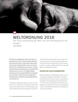 44 Sicherheitspolitische Jahresvorschau 2016
WELTORDNUNG 2016
Die neue Unordnung der Welt und die Konsequenzen für
Europa
Ulrich Menzel
Die Welt wird unregierbarer. Dieser seit Jahren zu
konstatierende Trend ist 2015 manifest geworden.
Die Stichworte lauten: Ukrainekrieg, Griechenland-
krise, Krieg und Staatszerfall im Irak und in Syrien,
Scheitern der militärischen Interventionen, Ausbrei-
tung terroristischer Organisationen, die Staatlichkeit
Schleusung als neues Geschäftsfeld des organisier-
ten Verbrechens, Restauration des sowjetischen
und Krise der EU.
Ein Problem verdrängt das andere, ohne dass nur eines
gelöst ist. Es ist sicher, dass diese Themen im Jahre 2016
weiter auf der Agenda stehen, mit der Konsequenz, dass
die bestehenden Institutionen überfordert und die USA
nicht mehr bereit sind, allein die Lasten zu tragen. Ob-
wohl Europa mehr Verantwortung übernehmen muss,
wird sich der Trend zur Selbsthilfe statt des Vertrauens
in die EU verstärken und Deutschland in die ungewollte
Rolle des Eurohegemons drängen.
Ursachen der neuen Unregierbarkeit
Während der Bedarf nach Weltordnung wächst, schwin-
det zugleich die Fähigkeit, diesen Bedarf zu bedienen.
Verantwortlich für das düstere Szenario wachsender Un-
regierbarkeit sind langfristige Trends, die keinen linea-
ren, sondern einen exponentiellen Verlauf nehmen, bis
Kipppunkte erreicht werden, an denen die ökologischen,
sozialen, wirtschaftlichen, politischen und administrati-
ven Systeme kollabieren.
 