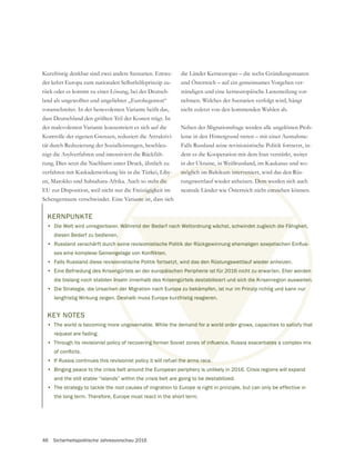 46 Sicherheitspolitische Jahresvorschau 2016
Kurzfristig denkbar sind zwei andere Szenarien. Entwe-
der kehrt Europa zum nationalen Selbsthilfeprinzip zu-
rück oder es kommt zu einer Lösung, bei der Deutsch-
land als ungewollter und ungeliebter „Eurohegemon“
voranschreitet. In der benevolenten Variante heißt das,
dass Deutschland den größten Teil der Kosten trägt. In
der malevolenten Variante konzentriert es sich auf die
tät durch Reduzierung der Sozialleistungen, beschleu-
nigt die Asylverfahren und intensiviert die Rückfüh-
rung. Dies setzt die Nachbarn unter Druck, ähnlich zu
verfahren mit Kaskadenwirkung bis in die Türkei, Liby-
en, Marokko und Subsahara-Afrika. Auch so steht die
EU zur Disposition, weil nicht nur die Freizügigkeit im
Schengenraum verschwindet. Eine Variante ist, dass sich
und Österreich – auf ein gemeinsames Vorgehen ver-
ständigen und eine kerneuropäische Lastenteilung vor-
nehmen. Welches der Szenarien verfolgt wird, hängt
nicht zuletzt von den kommenden Wahlen ab.
Neben der Migrationsfrage werden alle ungelösten Prob-
leme in den Hintergrund treten – mit einer Ausnahme:
Falls Russland seine revisionistische Politik fortsetzt, in-
dem es die Kooperation mit dem Iran verstärkt, weiter
in der Ukraine, in Weißrussland, im Kaukasus und wo-
möglich im Baltikum interveniert, wird das den Rüs-
tungswettlauf wieder anheizen. Dem werden sich auch
neutrale Länder wie Österreich nicht entziehen können.
KERNPUNKTE
• Die Welt wird unregierbarer. Während der Bedarf nach Weltordnung wächst, schwindet zugleich die Fähigkeit,
diesen Bedarf zu bedienen.
•
• Falls Russland diese revisionistische Politik fortsetzt, wird das den Rüstungswettlauf wieder anheizen.
• Eine Befriedung des Krisengürtels an der europäischen Peripherie ist für 2016 nicht zu erwarten. Eher werden
die bislang noch stabilen Inseln innerhalb des Krisengürtels destabilisiert und sich die Krisenregion ausweiten.
• Die Strategie, die Ursachen der Migration nach Europa zu bekämpfen, ist nur im Prinzip richtig und kann nur
langfristig Wirkung zeigen. Deshalb muss Europa kurzfristig reagieren.
KEY NOTES
• The world is becoming more ungovernable. While the demand for a world order grows, capacities to satisfy that
request are fading.
•
• If Russia continues this revisionist policy it will refuel the arms race.
• Binging peace to the crisis belt around the European periphery is unlikely in 2016. Crisis regions will expand
and the still stable “islands” within the crisis belt are going to be destabilized.
• The strategy to tackle the root causes of migration to Europe is right in principle, but can only be effective in
the long term. Therefore, Europe must react in the short term.
y
ht die
zügigk
ante i
,
möglich im Baltikum intervenier
Dem w
entzie
Während der Bedarf nach Weltordnung wächst, schwindet zugleich die Fähigkeit
.
sio
engürtels an der europäischen Peripherie ist für 2016 nicht zu erwarten. Eher werden
Inseln innerhalb des Krisengürtels destabilisiert und sich die Krisenregion ausweiten.
n der Migration nach Europa zu bekämpfen, ist nur im Prinzip richtig und kann nur
Des
overnable. While the demand for a world order grows, capacities to sati
el the arms race.
end der Bedarf nach Weltordnung wächst, schwindet zugleich die Fä
k fortsetzt, wird das den Rüstungswettlauf wieder a
opäischen Peripherie ist für 2016 nicht zu erw
Krisengürtels destabilisiert und sich die K
uropa zu bekämpfen, ist nur im Prinzip
rzfristig reagieren.
and for a world orde
 