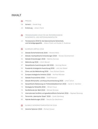 PROLOG
08 Vorwort — Gerald Klug
10 Einleitung — Johann Frank
TRENDSZENARIO 2016 FÜR DIE ÖSTERREICHISCHE
SICHERHEITS- UND VERTEIDIGUNGSPOLITIK
13 Trendszenario 2016 für die österreichische Sicherheits-
und Verteidigungspolitik — Johann Frank und Gustav E. Gustenau
GLOBALES UMFELD 2016
33 Globale Sicherheitstrends 2016 — Richard Weitz
37 Globale machtpolitische Entwicklungen 2016 — Nicolas Stockhammer
41 Globale Entwicklungen 2016 — Mathew Burrows
44 Weltordnung 2016 — Ulrich Menzel
47 Geopolitische Ausrichtung der USA 2016 — Henning Riecke
50 Russlands strategische Ausrichtung 2016 — Joris Van Bladel
55 China und die Weltordnung 2016 — Sven Richard Gareis
59 Europas strategische Ambition 2016 — Herfried Münkler
62 Globale Finanzmärkte 2016 — Thieß Petersen
65 Globale Wirtschafts- und Konjunkturentwicklung 2016 — Urlich Schuh
69 Geopolitische Bedeutung von Freihandelsabkommen 2016 — Daniel S. Hamilton
73 Strategische Rohstoffe 2016 — Miriam Kraus
76 — Michael Brzoska
79 — Raphael Bossong
82 Terrormiliz „Islamischer Staat“ 2016 — Guido Steinberg
85 Hybride Bedrohungen 2016 — Sascha Dov Bachmann
GLOBALE SICHERHEITSARCHITEKTUR 2016
89 Vereinte Nationen 2016 — Richard Gowan
INHALT
 