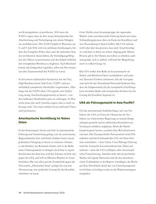 48 Sicherheitspolitische Jahresvorschau 2016
NATO zeigen, dass sie ihre neuen Schwerpunkte bei
Abschreckung und Verteidigung mit echten Fähigkei-
-
ten ein Interesse daran haben, die Verteidigungsfähig-
mit triumphalem Bombast zu begleiten. Auch Russland
-
nen den Zusammenhalt der NATO zu testen.
In den neuen militärischen Strukturen wie der Very
High Readiness Joint Task Force (VJTF) sind aus-
schließlich europäische Streitkräfte eingebunden. Aller-
dings hat die NATO ohne US-Logistik und Aufklä-
rung wenig Abschreckungspotential zu bieten – von
den nuklearen Streitkräften ganz zu schweigen. In War-
schau muss also auch Amerika zeigen, dass es noch zu
-
Amerikanische Vermittlung im Nahen
Osten
In der Krisenregion Syrien und Irak ist amerikanische
Führung und Vermittlung gefragt, um die zerstrittenen
Regionalmächte Iran und Saudi-Arabien hinter einem
politischen Übergang in Syrien zu vereinen. Obama,
so die Kritiker, hat Russland erlaubt, sich in die Rolle
einer Ordnungsmacht zu drängen. Jetzt baut es eigene
Koalitionen mit dem Iran und den Schiiten im Irak auf,
gegen die USA, und will an Diktator Baschar al-Assad
festhalten. Die von allen geteilte Feindschaft gegen die
Terrormiliz „Islamischer Staat“ genügt für eine lose
erleichtert sie kaum.
Erste Treffen einer Kontaktgruppe der regionalen
Mächte unter amerikanischer Führung lassen auf einen
eine Neuordnung in Syrien hoffen. Die USA müssen
wohl oder übel akzeptieren, dass auch Assad beteiligt
ist, und dass es dabei um seinen Abgang geht. Diesen
Prozess gilt es für Obama am Leben zu erhalten, auch
und gerade, weil er anläuft, während der Bürgerkrieg
Nahen und Mittleren Osten zurückfahren und ande-
und auch für das Transitland Österreich bedeutet dies,
dass die Hauptursache für die europäische Flüchtlings-
Für die internationale Stabilität hängt viel vom Ver-
hältnis der USA zu China ab. Obama hat das Ver-
hältnis zur chinesischen Regierung zu seinem Haupt-
anliegen gemacht und in zahlreichen Kontakten ein
Vertrauensverhältnis aufgebaut. Doch der Macht-
kampf beginnt bereits, zunächst über Wirtschaftsinsti-
anlaufen und den Freihandel der USA mit ihren Part-
nern anschieben – ohne China. Unter Pekings Führung
wird die Asiatische Investitionsbank ihre Arbeit auf-
nehmen – ohne die USA und Japan, aber mit europäi-
Macht, will eigene Interessen und die der amerikani-
schen Verbündeten in der Region verteidigen, das Recht
auf freie Durchfahrt durch die von China beanspruch-
mitspielen.
 