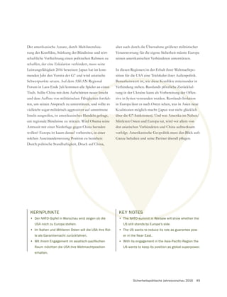 Sicherheitspolitische Jahresvorschau 2016 49
Der amerikanische Ansatz, durch Multilateralisie-
schaffen, der eine Eskalation verhindert, muss seine
Leistungsfähigkeit 2016 beweisen: Japan hat im kom-
Schwerpunkte setzen. Auf dem ASEAN Regional
Forum in Laos Ende Juli kommen alle Spieler an einen
Tisch. Sollte China mit dem Aufschütten neuer Inseln
und dem Aufbau von militärischen Fähigkeiten fortfah-
ren, um seinen Anspruch zu unterstützen, und sollte es
vielleicht sogar militärisch aggressiver auf umstrittene
Inseln ausgreifen, ist amerikanisches Handeln gefragt,
um regionale Bündnisse zu stützen. Wird Obama seine
Amtszeit mit einer Niederlage gegen China beenden
wollen? Europa ist kaum darauf vorbereitet, in einer
solchen Auseinandersetzung Position zu beziehen:
Durch politische Standhaftigkeit, Druck auf China,
aber auch durch die Übernahme größerer militärischer
Verantwortung für die eigene Sicherheit müsste Europa
seinen amerikanischen Verbündeten unterstützen.
In diesen Regionen ist der Erhalt ihrer Weltmachtpo-
sition für die USA eine Triebfeder ihrer Außenpolitik.
Verbindung stehen. Russlands plötzliche Zurückhal-
tung in der Ukraine kann als Vorbereitung der Offen-
sive in Syrien verstanden werden. Russlands Isolation
in Europa lässt es nach Osten sehen, was in Asien neue
Koalitionen möglich macht (Japan war nicht glücklich
Mittleren Osten und Europa tut, wird vor allem von
den asiatischen Verbündeten und China aufmerksam
KERNPUNKTE
• Der NATO-Gipfel in Warschau wird zeigen ob die
USA noch zu Europa stehen.
• Im Nahen und Mittleren Osten will die USA ihre Rol-
le als Garantiemacht zurückfahren.
•
Raum möchten die USA ihre Weltmachtposition
erhalten.
KEY NOTES
• The NATO-summit in Warsaw will show whether the
US still stands by Europe’s side.
• The US wants to reduce its role as guarantee pow-
er in the Near East.
•
US wants to keep its position as global superpower.
 