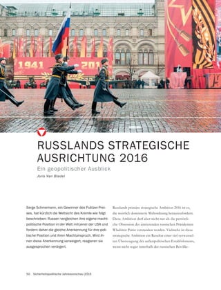 50 Sicherheitspolitische Jahresvorschau 2016
RUSSLANDS STRATEGISCHE
AUSRICHTUNG 2016
Ein geopolitischer Ausblick
Joris Van Bladel
Serge Schmemann, ein Gewinner des Pulitzer-Prei-
ses, hat kürzlich die Weltsicht des Kremls wie folgt
beschrieben: Russen vergleichen ihre eigene macht-
politische Position in der Welt mit jener der USA und
fordern daher die gleiche Anerkennung für ihre poli-
tische Position und ihren Machtanspruch. Wird ih-
nen diese Anerkennung verweigert, reagieren sie
ausgesprochen verärgert.
Russlands primäre strategische Ambition 2016 ist es,
die westlich dominierte Weltordnung herauszufordern.
Diese Ambition darf aber nicht nur als die persönli-
che Obsession des amtierenden russischen Präsidenten
Wladimir Putin verstanden werden. Vielmehr ist diese
strategische Ambition ein Resultat einer tief verwurzel-
ten Überzeugung des außenpolitischen Establishments,
wenn nicht sogar innerhalb der russischen Bevölke-
 