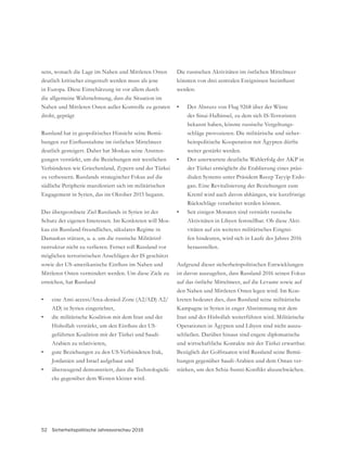 52 Sicherheitspolitische Jahresvorschau 2016
sens, wonach die Lage im Nahen und Mittleren Osten
deutlich kritischer eingestuft werden muss als jene
in Europa. Diese Einschätzung ist vor allem durch
die allgemeine Wahrnehmung, dass die Situation im
Nahen und Mittleren Osten außer Kontrolle zu geraten
droht, geprägt
Russland hat in geopolitischer Hinsicht seine Bemü-
deutlich gesteigert. Daher hat Moskau seine Anstren-
gungen verstärkt, um die Beziehungen mit westlichen
zu verbessern. Russlands strategischer Fokus auf die
südliche Peripherie manifestiert sich im militärischen
Engagement in Syrien, das im Oktober 2015 begann.
Das übergeordnete Ziel Russlands in Syrien ist der
Schutz der eigenen Interessen. Im Konkreten will Mos-
kau ein Russland-freundliches, säkulares Regime in
Damaskus stützen, u. a. um die russische Militärinf-
rastruktur nicht zu verlieren. Ferner soll Russland vor
möglichen terroristischen Anschlägen der IS geschützt
Mittleren Osten vermindert werden. Um diese Ziele zu
erreichen, hat Russland
• eine Anti-access/Area-denied-Zone (A2/AD) A2/
AD) in Syrien eingerichtet,
• die militärische Koalition mit dem Iran und der
geführten Koalition mit der Türkei und Saudi-
Arabien zu relativieren,
• gute Beziehungen zu den US-Verbündeten Irak,
Jordanien und Israel aufgebaut und
• überzeugend demonstriert, dass die Technologielü-
cke gegenüber dem Westen kleiner wird.
Die russischen Aktivitäten im östlichen Mittelmeer
werden:
• Der Absturz von Flug 9268 über der Wüste
der Sinai-Halbinsel, zu dem sich IS-Terroristen
bekannt haben, könnte russische Vergeltungs-
schläge provozieren. Die militärische und sicher-
heitspolitische Kooperation mit Ägypten dürfte
weiter gestärkt werden.
• Der unerwartete deutliche Wahlerfolg der AKP in
der Türkei ermöglicht die Etablierung eines präsi-
dialen Systems unter Präsident Recep Tayyip Erdo-
gan. Eine Revitalisierung der Beziehungen zum
Kreml wird auch davon abhängen, wie kurzfristige
Rückschläge verarbeitet werden können.
• Seit einigen Monaten sind verstärkt russische
Aktivitäten in Libyen feststellbar. Ob diese Akti-
vitäten auf ein weiteres militärisches Eingrei-
fen hindeuten, wird sich in Laufe des Jahres 2016
herausstellen.
Aufgrund dieser sicherheitspolitischen Entwicklungen
ist davon auszugehen, dass Russland 2016 seinen Fokus
auf das östliche Mittelmeer, auf die Levante sowie auf
den Nahen und Mittleren Osten legen wird. Im Kon-
kreten bedeutet dies, dass Russland seine militärische
Kampagne in Syrien in enger Abstimmung mit dem
Iran und der Hisbollah weiterführen wird. Militärische
Operationen in Ägypten und Libyen sind nicht auszu-
schließen. Darüber hinaus sind engere diplomatische
und wirtschaftliche Kontakte mit der Türkei erwartbar.
-
hungen gegenüber Saudi-Arabien und dem Oman ver-
 