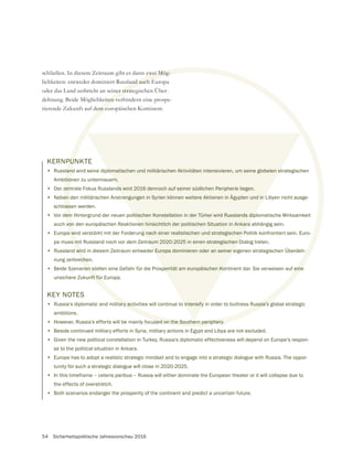54 Sicherheitspolitische Jahresvorschau 2016
KERNPUNKTE
• Russland wird seine diplomatischen und militärischen Aktivitäten intensivieren, um seine globelen strategischen
Ambitionen zu untermauern.
• Der zentrale Fokus Russlands wird 2016 dennoch auf seiner südlichen Peripherie liegen.
• Neben den militärischen Anstrengungen in Syrien können weitere Aktionen in Ägypten und in Libyen nicht ausge-
schlossen werden.
• Vor dem Hintergrund der neuen politischen Konstellation in der Türkei wird Russlands diplomatische Wirksamkeit
auch von den europäischen Reaktionen hinsichtlich der politischen Situation in Ankara abhängig sein.
• Europa wird verstärkt mit der Forderung nach einer realistischen und strategischen Politik konfrontiert sein. Euro-
pa muss mit Russland noch vor dem Zeitraum 2020-2025 in einen strategischen Dialog treten.
• Russland wird in diesem Zeitraum entweder Europa dominieren oder an seiner eigenen strategischen Überdeh-
nung zerbrechen.
• Beide Szenarien stellen eine Gefahr für die Prosperität am europäischen Kontinent dar. Sie verweisen auf eine
unsichere Zukunft für Europa.
KEY NOTES
• Russia‘s diplomatic and military activities will continue to intensify in order to buttress Russia’s global strategic
ambitions.
• However, Russia’s efforts will be mainly focused on the Southern periphery.
• Beside continued military efforts in Syria, military actions in Egypt and Libya are not excluded.
• Given the new political constellation in Turkey, Russia’s diplomatic effectiveness will depend on Europe’s respon-
se to the political situation in Ankara.
• Europe has to adopt a realistic strategic mindset and to engage into a strategic dialogue with Russia. The oppor-
tunity for such a strategic dialogue will close in 2020-2025.
• In this timeframe – ceteris paribus – Russia will either dominate the European theater or it will collapse due to
the effects of overstretch.
• Both scenarios endanger the prosperity of the continent and predict a uncertain future.
schließen. In diesem Zeitraum gibt es dann zwei Mög-
lichkeiten: entweder dominiert Russland auch Europa
oder das Land zerbricht an seiner strategischen Über-
dehnung. Beide Möglichkeiten verhindern eine prospe-
rierende Zukunft auf dem europäischen Kontinent.
eine
Russia’s
PUN
and
tio
zen
en
oss
em
von
a wi
s m
wird
eche
en s
nft für
tary activ
used on the Southern periphery.
zwei Mög-
land auch E
ner strate
eiten ve
em eu
plomatischen und militärischen Aktivitäten intensivieren, um seine globelen st
rn.
ds wird 2016 dennoch auf seiner südlichen Peripherie liegen.
rengungen in Syrien können weitere Aktionen in Ägypten und in L
litischen Konstellation in der Türkei wird Russlands dip
nen hinsichtlich der politischen Situation in Ankara
g nach einer realistischen und strategischen P
raum 2020-2025 in einen strategischen D
r Europa dominieren oder an seiner e
perität am europäischen Ko
o intensify
e
 