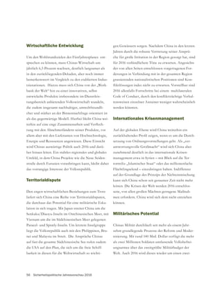 56 Sicherheitspolitische Jahresvorschau 2016
Wirtschaftliche Entwicklung
Um den Wohlstandszielen des Fünfjahresplanes ent-
sprechen zu können, muss Chinas Wirtschaft um
jährlich 6,5 Prozent wachsen, deutlich langsamer als
in den zurückliegenden Dekaden, aber noch immer
bemerkenswert im Vergleich zu den etablierten Indus-
trienationen. Hierzu muss sich China von der „Werk-
bank der Welt“ hin zu einer innovativen, selbst
entwickelte Produkte insbesondere im Dienstleis-
tungsbereich anbietenden Volkswirtschaft wandeln,
die zudem insgesamt nachhaltiger, umweltfreundli-
cher und stärker an der Binnennachfrage orientiert ist
als das gegenwärtige Modell. Hierbei bleibt China wei-
-
tung mit den Abnehmerländern seiner Produkte, vor
allem aber mit den Lieferanten von Hochtechnologie,
Energie und Ressourcen angewiesen. Diese Einsicht
wird Chinas auswärtige Politik auch 2016 und darü-
ber hinaus leiten. Ein stabiles regionales und globales
Umfeld, in dem China Projekte wie die Neue Seiden-
straße durch Eurasien voranbringen kann, bleibt daher
das vorrangige Interesse der Volksrepublik.
Territorialdispute
Den engen wirtschaftlichen Beziehungen zum Trotz
liefert sich China eine Reihe von Territorialdisputen,
die durchaus das Potential für eine militärische Eska-
lation in sich tragen. Mit Japan streitet China um die
Senkaku/Diaoyu-Inseln im Ostchinesischen Meer, mit
Vietnam um die im Südchinesischen Meer gelegenen
Paracel- und Spratly-Inseln. Um letztere Inselgruppe
liegt die Volksrepublik auch mit den Philippinen, Bru-
nei und Malaysia im Streit. Die Ansprüche Chinas
auf fast die gesamte Südchinesische See rufen zudem
die USA auf den Plan, die sich um die freie Schiff-
barkeit in diesen für die Weltwirtschaft so wichti-
Jahren durch die robuste Vertretung seiner Ansprü-
che für große Irritation in der Region gesorgt hat, sind
für 2016 verbindlichere Töne zu erwarten. Angesichts
der von allen Seiten entschlossen vorgetragenen For-
derungen in Verbindung mit in der gesamten Region
grassierenden nationalistischen Positionen sind Kon-
2016 allenfalls Fortschritte bei einem multilateralen
-
tensweisen einzelner Anrainer weniger wahrscheinlich
werden könnten.
Internationales Krisenmanagement
Auf der globalen Ebene wird China weiterhin ein
-
setzung von Ordnungsvorstellungen geht. Als „ver-
zunehmend deutlich in das internationale Krisen-
management etwa in Syrien – mit Blick auf die Ter-
rormiliz „Islamischer Staat“ oder das millionenfache
Flüchtlingselend – einzubringen haben. Indifferenz
kann sich China schon seit geraumer Zeit nicht mehr
leisten. Die Krisen der Welt werden 2016 entschlos-
sene, von allen großen Mächten getragene Maßnah-
men erfordern. China wird sich dem nicht entziehen
können.
Militärisches Potential
Chinas Militär durchläuft seit mehr als einem Jahr-
zehnt grundlegende Prozesse der Reform und Moder-
nisierung. Mit rund 140 Mrd. Dollar verfügt die mehr
als zwei Millionen Soldaten umfassende Volksbefrei-
ungsarmee über das zweitgrößte Militärbudget der
Welt. Auch 2016 wird dieses wieder um einen zwei-
 
