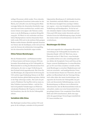 Sicherheitspolitische Jahresvorschau 2016 57
stelligen Prozentsatz erhöht werden. Trotz erkennba-
rer technologischer Fortschritte insbesondere bei der
Marine, der Luftwaffe sowie der Strategischen Rake-
tentruppe bleiben die chinesischen Streitkräfte insge-
samt aber weit hinter westlichen bzw. westlich orien-
tierten Armeen (etwa Japans oder Taiwans) zurück,
wenn es um die Befähigung zu moderner Kriegsfüh-
rung geht. Als Mittel zur weit reichenden und dauer-
haften Machtprojektion sind die chinesischen Streit-
kräfte weder 2016 noch in der mittleren Sicht geeignet.
Bedient werden könnten allenfalls regionale Szenarien
wie Taiwan oder die Inseldispute, wobei sich auch hier
-
keit der chinesischen Streitkräfte zeigen würden.
China-Taiwan-Beziehungen
Mit den Präsidentschafts- und Parlamentswahlen
in Taiwan kommt wohl bereits im Januar 2016 eine
besondere Herausforderung auf die Volkrepublik zu.
Wahrscheinlich ist ein Sieg der Demokratischen Fort-
dem Festland kritisch gegenübersteht. Die China-Tai-
wan-Beziehungen, die aufgrund der Involvierung der
USA und der engen Einbindung Taiwans in die Welt-
wirtschaft durchaus globale Bedeutung haben, dürften
in der Folge schwieriger werden. Aber auch eine prä-
sumtive Präsidentin Tsai Ing-Wen wird an einem sta-
bilen Verhältnis interessiert bleiben – und das Fest-
land wird graduelle Veränderungen zur Politik des
-
heit hinnehmen, dass die Zeit für die Volksrepublik
arbeitet.
Verhältnis USA-China
Das Machtspiel zwischen China und den USA wird
gerne als die wichtigste, zumindest als die potentiell
folgenreichste Beziehung im 21. Jahrhundert beschrie-
ben. Tatsächlich sind beide Mächte einander in tie-
fem Misstrauen bezüglich ihrer jeweiligen Ambitio-
nen zugetan – trotz einer beispiellosen ökonomischen
-
tem schwächere Spieler in dieser Konstellation wird
China auch 2016 immer wieder rhetorische und sym-
aber immer wieder vor Konfrontationen mit den USA
zurückscheuen.
Beziehungen EU-China
Auch wenn angesichts der verlangsamten Wirtschafts-
entwicklung in der Volksrepublik die Zuwächse im
bilateralen Handel (2014: 467 Mrd. Euro, davon
Österreich mit fast 11 Mrd. Euro) etwas bescheide-
ner ausfallen dürften als in den zurückliegenden Jah-
ren, bleiben die Europäische Union und China auf das
Engste vernetzte Handelspartner. In seinen Beziehun-
gen zur EU setzt China seit Jahren verstärkt auf bila-
terale Beziehungen zu einzelnen Mitgliedsstaaten und
lockt mit wirtschafts- und handelspolitischen Vortei-
größere wie Deutschland oder das Vereinigte König-
reich sollten dabei aber immer berücksichtigen, dass
-
tische und ökonomische Selbstbehauptung sowie die
Berücksichtigung von Werten etwa im Bereich der
Menschenrechte oder der Rechtsstaatlichkeit nicht ein-
-
pas gelingen können. Eine europäische China-Politik
bleibt auch 2016 wünschenswert, dürfte aber ange-
sichts der gegenwärtigen Verwerfungen innerhalb der
EU kaum erreichbar sein.
 