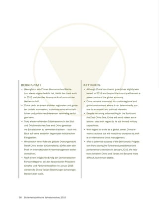 58 Sicherheitspolitische Jahresvorschau 2016
KERNPUNKTE
• Wenngleich sich Chinas ökonomisches Wachs-
tum etwas abgeschwächt hat, bleibt das Land auch
in 2016 und darüber hinaus ein Kraftzentrum der
Weltwirtschaft.
• China bleibt an einem stabilen regionalen und globa-
len Umfeld interessiert, in dem es seine wirtschaft-
lichen und politischen Interessen zielstrebig verfol-
gen kann.
• Trotz wiederkehrenden Säbelrasselns in der Süd-
und Ostchinesischen See wird China gewaltsa-
me Eskalationen zu vermeiden trachten – auch mit
Blick auf seine weiterhin begrenzten militärischen
Fähigkeiten.
• Hinsichtlich einer Rolle als globale Ordnungsmacht
bleibt China weiter zurückhaltend, dürfte aber sein
verstärken.
• Nach einem möglichen Erfolg der Demokratischen
Fortschrittspartei bei den taiwanischen Präsident-
schafts- und Parlamentswahlen im Januar 2016
werden die China-Taiwan-Beziehungen schwieriger,
bleiben aber stabil.
NKT
sich
gesc
über
tabilen
m es se
elstrebig verfol-
Wachs-
Land auch
m der
oba-
KEY NOTES
• Although China‘s economic growth has slightly wea-
kened, in 2016 and beyond the country will remain a
power centre of the global economy.
• China remains interested in a stable regional and
global environment where it can determinedly pur-
sue its economic and political interests.
• Despite recurring sabre-rattling in the South and
the East China Sea, China will avoid violent esca-
lations - also with regard to its still limited military
capabilities.
• With regard to a role as a global power, China re-
le in international crisis management.
• After a potential success of the Democratic Progres-
sive Party during the Taiwanese presidential and
parliamentary elections in January 2016, the rela-
tions between China and Taiwan will become more
 
