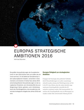 Sicherheitspolitische Jahresvorschau 2016 59
EUROPAS STRATEGISCHE
AMBITIONEN 2016
Herfried Münkler
Die großen Herausforderungen der Europäischen
Union im Jahr 2016 dürften eher von außen als von
innen kommen. An die Stelle der Schuldenkrise in
den südeuropäischen Staaten, namentlich in Grie-
chenland, sind bereits im Verlauf des Jahres 2015
sicherheitspolitische Herausforderungen an der eu-
Bürgerkrieg in Syrien, getreten, und in Verbindung
damit die Flüchtlingsströme, die einzudämmen die
zentrale strategische Aufgabe des Jahres 2016 sein
wird.
Europas Fähigkeit zur strategischen
Ambition
Entgegen der Faustregel, dass politische Verbände
durch Herausforderungen von außen zusammenge-
schweißt werden, können die Flüchtlingsströme im Fal-
le der EU dazu führen, dass die zuletzt deutlich ange-
wachsenen Zentrifugalkräfte innerhalb der EU
weiterhin zunehmen werden. Das kontinuierliche An-
wachsen der Zentrifugalkräfte muss als Warnsignal ver-
standen werden: Die institutionelle Ordnung der EU
 