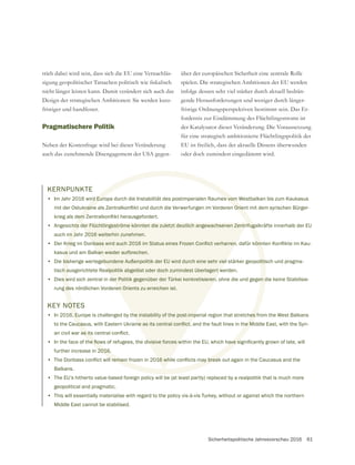 Sicherheitspolitische Jahresvorschau 2016 61
trieb dabei wird sein, dass sich die EU eine Vernachläs-
nicht länger leisten kann. Damit verändert sich auch das
Design der strategischen Ambitionen: Sie werden kurz-
fristiger und handfester.
Pragmatischere Politik
Neben der Kostenfrage wird bei dieser Veränderung
auch das zunehmende Disengagement der USA gegen-
über der europäischen Sicherheit eine zentrale Rolle
spielen. Die strategischen Ambitionen der EU werden
infolge dessen sehr viel stärker durch aktuell bedrän-
gende Herausforderungen und weniger durch länger-
fristige Ordnungsperspektiven bestimmt sein. Das Er-
fordernis zur Eindämmung des Flüchtlingsstroms ist
der Katalysator dieser Veränderung. Die Voraussetzung
für eine strategisch ambitionierte Flüchtlingspolitik der
EU ist freilich, dass der aktuelle Dissens überwunden
oder doch zumindest eingedämmt wird.
KERNPUNKTE
• Im Jahr 2016 wird Europa durch die Instabilität des postimperialen Raumes vom Westbalkan bis zum Kaukasus
• Angesichts der Flüchtlingsströme könnten die zuletzt deutlich angewachsenen Zentrifugalkräfte innerhalb der EU
auch im Jahr 2016 weiterhin zunehmen.
•
kasus und am Balkan wieder aufbrechen.
• Die bisherige wertegebundene Außenpolitik der EU wird durch eine sehr viel stärker geopolitisch und pragma-
tisch ausgerichtete Realpolitik abgelöst oder doch zumindest überlagert werden.
• Dies wird sich zentral in der Politik gegenüber der Türkei konkretisieren, ohne die und gegen die keine Stabilisie-
rung des nördlichen Vorderen Orients zu erreichen ist.
KEY NOTES
• In 2016, Europe is challenged by the instability of the post-imperial region that stretches from the West Balkans
•
further increase in 2016.
•
Balkans.
• The EU’s hitherto value-based foreign policy will be (at least partly) replaced by a realpolitik that is much more
geopolitical and pragmatic.
• This will essentially materialise with regard to the policy vis-à-vis Turkey, without or against which the northern
Middle East cannot be stabilised.
 