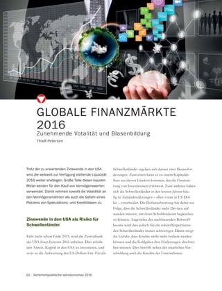 62 Sicherheitspolitische Jahresvorschau 2016
Zinswende in den USA als Risiko für
Schwellenländer
Falls nicht schon Ende 2015, wird die Zentralbank
der USA ihren Leitzins 2016 anheben. Dies erhöht
den Anreiz, Kapital in den USA zu investieren, und
setzt so die Aufwertung des US-Dollars fort. Für die
GLOBALE FINANZMÄRKTE
2016
Zunehmende Votalität und Blasenbildung
Thieß Petersen
Trotz der zu erwartenden Zinswende in den USA
wird die weltweit zur Verfügung stehende Liquidität
2016 weiter ansteigen. Große Teile dieser liquiden
Mittel werden für den Kauf von Vermögenswerten
verwendet. Damit nehmen sowohl die Volatilität an
den Vermögensmärkten als auch die Gefahr eines
Platzens von Spekulations- und Kreditblasen zu.
Schwellenländer ergeben sich daraus zwei Herausfor-
derungen. Zum einen kann es zu einem Kapitalab-
-
rung von Investitionen erschwert. Zum anderen haben
sich die Schwellenländer in den letzten Jahren häu-
-
lar – verschuldet. Die Dollaraufwertung hat daher zur
Folge, dass die Schwellenländer mehr Devisen auf-
wenden müssen, um ihren Schuldendienst begleichen
zu können. Angesichts des nachlassenden Rohstoff-
booms wird dies jedoch für die rohstoffexportieren-
den Schwellenländer immer schwieriger. Damit steigt
-
ben müssen. Dies betrifft neben der staatlichen Ver-
schuldung auch die Kredite der Unternehmen.
 
