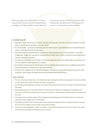 64 Sicherheitspolitische Jahresvorschau 2016
Währung verfügt, wirkt stabilisierend, weil Abwer-
tungswettläufe zwischen den Euro-Mitgliedsstaaten
unmöglich sind. Zudem macht das große Marktvolu-
KERNPUNKTE
•
weitere Aufwertung des US-Dollars nach sich ziehen.
•
wirken und die Kreditaufnahme erschweren.
• Sinkende Erlöse aus Rohstoffexporten dämpfen das Wirtschaftswachstum in den Schwellen- und Entwick-
lungsländern. Wegen der erschwerten Kreditaufnahme werden diese Länder zur Konjunkturankurbelung eine
expansive Geldpolitik betreiben.
• Die expansive Geldpolitik der Schwellen- und Entwicklungsländer wertet deren Währungen ab und könnte da-
mit einen globalen Abwertungswettlauf auslösen.
• Die weltweite Ausdehnung der Geldmengen erhöht die globale Überliquidität weiter und steigert damit das Ri-
siko des Entstehens und Platzens von Spekulationsblasen.
• Die seit Jahren steigende Verschuldung von Staaten, Unternehmen und privaten Haushalten wird sich 2016
fortsetzen. Damit wächst die Gefahr des Bankrotts einzelner Wirtschaftsakteure.
men den Euro weniger anfällig für spekulative Wäh-
rungsattacken. Destabilisierend wirkt hingegen die
KEY NOTES
• The rise in the key interest rate in the US that has been expected for 2015 will take place not later than 2016.
Further appreciation of the US-Dollar will be the consequence.
•
borrowing.
• Declining revenues from commodity exports diminish economic growth in emerging and developing coun-
economy.
• The expansionary monetary policy of the emerging and developing countries devalues their currencies and
could thus cause a global race for devaluation.
• The global expansion of the money supply further increases the global excess of liquidity and thus increases
the risk of the emergence and bursting of speculative bubbles.
• The years of increasing debt of states, companies, and private households will continue in 2016. This increa-
ses the risk of bankruptcy of individual economic actors.
 