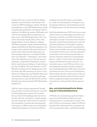 70 Sicherheitspolitische Jahresvorschau 2016
Im Jahre 2016 wird vor allem die TPP die Welthan-
-
zierungsdebatten in den TPP-Mitgliedsstaaten werden
sich höchstwahrscheinlich bis zum Sommer 2016 hin-
ausdehnen. Ein Drittel des gesamten Welthandels und
37 Prozent des globalen Bruttosozialprodukts ent-
fallen auf die zwölf TPP-Mitgliedsstaaten USA, Aus-
tralien, Neuseeland, Kanada, Mexico, Peru, Chile,
Singapur, Brunei, Vietnam, Malaysien und Japan.
TPP-Partner gewähren einander umfassenden Markt-
zugang einschließlich der Dienstleistungsmärkte. Ein-
bezogen werden zahlreiche Querschnittsthemen wie
regulatorische Zusammenarbeit, Regelungen zum
Schutz geistigen Eigentums, zum digitalen Handel
oder zum Verbraucher-, Arbeitnehmer- und Umwelt-
schutz. Das Abkommen ist auch offen für neue Ent-
wicklungen („fortlaufende Überprüfung“) und den
Beitritt weiterer Staaten der Region. Es gibt Schätzun-
gen, dass die TPP bis 2025 einen Mehrwert von 295
Milliarden US-Dollar für ihre Mitgliedsstaaten schaf-
fen könnte. Die TPP untermauert die „Pivot to Asia“-
Politik der US-Regierung unter Präsident Obama und
stellt sowohl eine Blaupause für andere große regio-
nale Abkommen als auch eine Plattform für eine Wie-
derbelebung der derzeit ruhenden WTO-Welthandels-
gespräche dar.
TTIP, die andere wichtige megaregionale Verhand-
lung, wird aller Voraussicht nach nicht bis zum Ende
der Obama-Regierung im Januar 2017 ausverhan-
delt sein. Nach elf Verhandlungsrunden bis Novem-
ber 2015 stehen die zwei Partner in manchen Fragen
noch weit auseinander. 2016 wird die US-amerikani-
sche Innenpolitik, sowohl mit der Zustimmung des
US-Kongress zur TPP als auch mit der US-Präsident-
schaftswahl beschäftigt sein. Führen die TTIP-Ver-
handlungen bis Ende 2016 doch zu einem Ergeb-
nis, würde die Zustimmung des US-Kongresses, des
Europäischen Parlaments und der Parlamente der 28
EU-Mitgliedsstaaten weit über 2016 hinaus benötigen.
Das Freihandelsabkommen TTIP wird in kaum einem
anderen Land mit so großer Skepsis betrachtet wie in
Österreich, obwohl bis zu 140.000 Österreicher ihre
Arbeitsplätze entweder US-amerikanischen Firmen in
Österreich, österreichischen Exporteuren in die USA
oder deren Zulieferern und Vertreibern verdanken.
Österreichs Interesse am gesunden transatlantischen
österreichischer Firmen in die weltweiten Zulieferket-
ten betrachtet. Nun ist Österreich gerade dabei, sei-
nen hart erarbeiteten Anteil am US-amerikanischen
Markt zu verlieren. 16 Prozent der österreichischen
Exporte außerhalb der EU gehen in die USA. Vor
zehn Jahren waren es noch 24 Prozent. Dies ist eine
-
schen Freihandelsabkommen TPP werden österreichi-
sche Firmen für ihren Anteil am US-amerikanischen
Markt künftig noch härter arbeiten müssen. Ohne ein
transatlantisches Pendant werden Österreich und die
anderen europäischen Länder einem höheren Kon-
sein.
Geo- und sicherheitspolitische Bedeu-
tung der Freihandelsabkommen
TTIP hätte eine weitreichende geopolitische Bedeu-
tung. Für eine Welt diffuserer Macht und zuneh-
mender Konkurrenz versuchen die EU und die USA,
durch TTIP neu zu positionieren. Daher ist TTIP auf
dreifacher Weise bedeutsam für die europäische und
die US-amerikanische Außen- und Sicherheitspolitik:
 