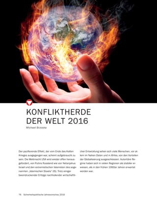 76 Sicherheitspolitische Jahresvorschau 2016
KONFLIKTHERDE
DER WELT 2016
Michael Brzoska
Krieges ausgegangen war, scheint aufgebraucht zu
sein. Die Weltmacht USA wird wieder offen heraus-
gefordert, von Putins Russland wie von Netanjahus
Israel und den extremistischen Islamisten des soge-
nannten „Islamischen Staats“ (IS). Trotz einiger
beeindruckender Erfolge nachholender wirtschaftli-
cher Entwicklung sehen sich viele Menschen, vor al-
lem im Nahen Osten und in Afrika, von den Vorteilen
der Globalisierung ausgeschlossen. Autoritäre Re-
gime haben sich in vielen Regionen als stabiler er-
wiesen, als in den frühen 1990er Jahren erwartet
worden war.
 