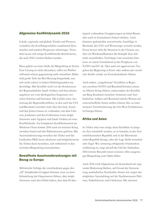 Sicherheitspolitische Jahresvorschau 2016 77
Lokale, regionale und globale Trends und Prozesse
-
mischer und machen Prognosen schwieriger. Trotz-
die auch 2016 virulent bleiben werden.
Dazu gehört an erster Stelle der Bürgerkrieg in Syrien.
Eine Lösung ist nicht abzusehen, selbst ein Waffen-
stillstand scheint gegenwärtig nicht erreichbar. Dabei
sind große Teile der Bevölkerung kriegsmüde, was
sich nicht zuletzt in hohen Flüchtlingszahlen nie-
der Regionalmächte Saudi-Arabien und Iran ebenso
-
-
und Russland verstrickt sind, über den Irak, Syrien
und den Jemen hinaus ist vorhanden, mit dem Liba-
-
cherweise auch Ägypten und Saudi-Arabien als neue
Mittleren Osten könnte 2016 auch ein weiterer Krieg
zwischen Israel und den Palästinensern gehören. Die
Auseinandersetzung zwischen der Türkei und der
kurdischen PKK kann eskalieren und möglicherweise
die Türkei darin bestärken, sich militärisch in den
syrischen Bürgerkrieg einzumischen.
Bewaffnete Auseinandersetzungen mit
Bezug zu Europa
Militärische Erfolge der verschiedenen gegen den
Schwächung der Organisation führen, aber mögli-
cherweise auch den Effekt haben, dass dem IS ideo-
aber auch in Zentralasien Zulauf erhalten. Auch
könnten spektakuläre terroristische Anschläge in
Russland, den USA und Westeuropa versucht werden.
Etwas besser sieht die Situation in der Ukraine aus,
nicht ausschließen. Viel hängt vom russischen Inte-
resse an einem Unruheherd an der Peripherie von
NATO und EU ab. Aber auch ein aggressiveres Vor-
gehen der Regierung in Kiew oder anderer pro-westli-
-
nen zwischen NATO und Russland könnten einem
um Berg-Karabach zwischen Armenien und Aser-
baidschan. Sollten sich Russland und der Westen auf
unterschiedliche Seiten stellen, könnte dies zu einer
weiteren Verschlechterung des Ost-West-Verhältnisses
in Europa führen.
Afrika und Asien
-
rer Zeit entschärft worden, so in Somalia, in der Zen-
tralafrikanischen Republik und in der Demokrati-
schen Republik Kongo, aber die Lage bleibt weiterhin
sehr fragil. Wie schwierig erfolgreiche Friedenskon-
solidierung ist, zeigt aktuell der Fall des Südsudans.
2016 könnte Burundi einem weiteren offen ausgetra-
gen Bürgerkrieg zum Opfer fallen.
Auch 2016 wird Afghanistan ein Krisenherd mit regi-
-
rung ausländischer Streitkräfte ebenso wie wegen der
möglichen Ausstrahlung auf die Nachbarstaaten Paki-
stan, Tadschikistan und Usbekistan. Die internen
 