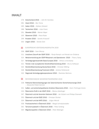 278 Griechenland 2016 — John M. Nomikos
281 Irland 2016 — Ben Tonra
285 Italien 2016 — Stefano Silvestri
288 Tschechien 2016 — Libor Frank
291 Slowakei 2016 — Marian Majer
295 Slowenien 2016 — Petra Roter
299 Kroatien 2016
302 Ungarn 2016 — Tamás Csiki
EUROPÄISCHE VERTEIDIGUNGSPOLITIK 2016
308 GSVP 2016 — Sven Biscop
311 Unsichere Zukunft der GSVP 2016 — Ronja Kempin und Nicolai von Ondarza
314 Weiterentwicklung der GSVP-Missionen und Operationen 2016 — Thierry Tardy
317 Verteidigungsindustrielle Basis Europas 2016 — Hilmar Linnenkamp
321 Trends in der europäischen Streitkräfteentwicklung 2016 — Bruno Hofbauer
324 Streitkräfteentwicklung Deutschland 2016 — Christian Mölling
328 Streitkräfteentwicklung Frankreich 2016 — Jérôme Pellistrandi
332 Regionale Verteidigungskooperationen 2016 — Rastislav Báchora
ÖSTERREICHISCHE SICHERHEITSVORSORGE 2016
338 Politische Rahmenbedingungen der österreichischen Sicherheitsvorsorge 2016
— Alexandra Föderl-Schmid
341 Außen- und sicherheitspolitische Ambition Österreichs 2016 — Karin Fichtinger-Grohe
344 — Markus Weidinger
347 Österreich und die Vereinten Nationen 2016 — Jan Kickert und Philipp Charwath
350 Österreich und die OSZE 2016 — Christian Strohal
354 Österreich und die NATO 2016 — Jürgen Meindl
358 Finanzsicherheit in Österreich 2016 — Margit Schratzenstaller
361 Terrorismusabwehr in Österreich 2016 — Peter Gridling
364 Migrationspolitik in Österreich 2016 — Peter Webinger
INHALT
 