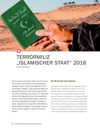 82 Sicherheitspolitische Jahresvorschau 2016
Der IS im Irak und in Syrien
Im Sommer 2014 eroberte die Terrorgruppe IS weite
Teile des Nord- und Westirak und des Ostens und
Nordens Syriens. Erst Luftangriffe einer von den
USA angeführten internationalen Koalition brach-
ten den Vormarsch weitgehend zum Stoppen. Im Jahr
2015 gelang es dem IS trotzdem, seine Kontrolle über
das eroberte Territorium zu konsolidieren und einige
-
tierte er von den im September 2015 einsetzenden rus-
sischen Luftangriffen in Syrien, die nur selten den IS
trafen, sondern konkurrierende Rebellengruppen der
TERRORMILIZ
„ISLAMISCHER STAAT“ 2016
Guido Steinberg
Die Terrormiliz „Islamischer Staat“ (IS) wird im Irak
und in Syrien auch 2016 nicht entscheidend ge-
schlagen werden, und die Anschläge der mit ihm
verbündeten „Ableger“ in der arabischen Welt und
wahrscheinlich auch in der Türkei werden fortdau-
ern. Mit den Attentaten von Paris am 13. November
2015 hat die Organisation auch den bewaffneten
Kampf in der westlichen Welt eröffnet, indem sie
zum ersten Mal gezielt Anschläge in Frankreich
plante, organisierte und ausführte. 2016 könnten
weitere große Anschläge in Europa folgen, aber es
werden auch Einzeltäter im Namen des IS aktiv
werden.
 