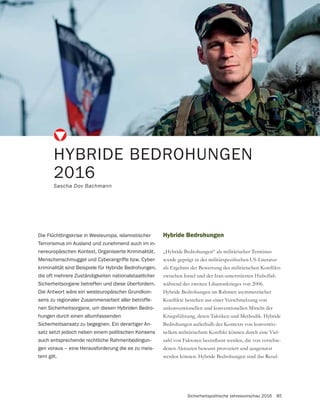 Sicherheitspolitische Jahresvorschau 2016 85
Hybride Bedrohungen
„Hybride Bedrohungen“ als militärischer Terminus
zwischen Israel und der Iran-unterstützten Hisbollah
während des zweiten Libanonkrieges von 2006.
Hybride Bedrohungen im Rahmen asymmetrischer
unkonventionellen und konventionellen Mitteln der
Kriegsführung, deren Taktiken und Methodik. Hybride
Bedrohungen außerhalb des Kontexts von konventio-
-
-
denen Akteuren bewusst provoziert und ausgenutzt
werden können. Hybride Bedrohungen sind das Resul-
HYBRIDE BEDROHUNGEN
2016
Sascha Dov Bachmann
Die Flüchtlingskrise in Westeuropa, islamistischer
Terrorismus im Ausland und zunehmend auch im in-
nereuropäischen Kontext, Organisierte Kriminalität,
Menschenschmuggel und Cyberangriffe bzw. Cyber-
kriminalität sind Beispiele für Hybride Bedrohungen,
die oft mehrere Zuständigkeiten nationalstaatlicher
Sicherheitsorgane betreffen und diese überfordern.
Die Antwort wäre ein westeuropäischer Grundkon-
sens zu regionaler Zusammenarbeit aller betroffe-
nen Sicherheitsorgane, um diesen Hybriden Bedro-
hungen durch einen allumfassenden
Sicherheitsansatz zu begegnen. Ein derartiger An-
satz setzt jedoch neben einem politischen Konsens
auch entsprechende rechtliche Rahmenbedingun-
gen voraus – eine Herausforderung die es zu meis-
tern gilt.
 