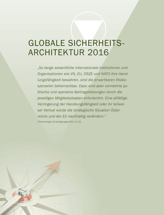GLOBALE SICHERHEITS-
ARCHITEKTUR 2016
„So lange wesentliche internationale Institutionen und
Organisationen wie VN, EU, OSZE und NATO ihre Hand-
lungsfähigkeit bewahren, sind die erwartbaren Risiko-
szenarien beherrschbar. Dazu sind aber vermehrte po-
litische und operative Beitragsleistungen durch die
jeweiligen Mitgliedsstaaten erforderlich. Eine allfällige
Verringerung der Handlungsfähigkeit oder ihr teilwei-
ser Verlust würde die strategische Situation Öster-
reichs und der EU nachhaltig verändern.“
(Teilstrategie Verteidigungspolitik, S.13)
 