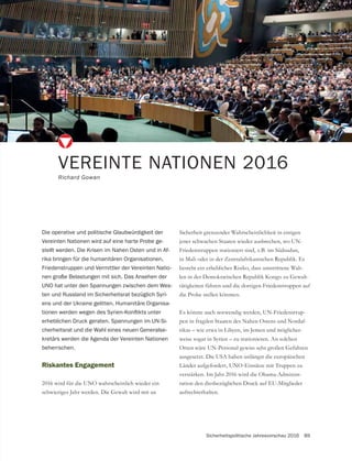 Sicherheitspolitische Jahresvorschau 2016 89
Riskantes Engagement
2016 wird für die UNO wahrscheinlich wieder ein
VEREINTE NATIONEN 2016
Richard Gowan
Die operative und politische Glaubwürdigkeit der
Vereinten Nationen wird auf eine harte Probe ge-
stellt werden. Die Krisen im Nahen Osten und in Af-
rika bringen für die humanitären Organisationen,
Friedenstruppen und Vermittler der Vereinten Natio-
nen große Belastungen mit sich. Das Ansehen der
UNO hat unter den Spannungen zwischen dem Wes-
ten und Russland im Sicherheitsrat bezüglich Syri-
ens und der Ukraine gelitten. Humanitäre Organisa-
erheblichen Druck geraten. Spannungen im UN-Si-
cherheitsrat und die Wahl eines neuen Generalse-
kretärs werden die Agenda der Vereinten Nationen
beherrschen.
Sicherheit grenzender Wahrscheinlichkeit in einigen
jener schwachen Staaten wieder ausbrechen, wo UN-
Friedenstruppen stationiert sind, z.B. im Südsudan,
in Mali oder in der Zentralafrikanischen Republik. Es
besteht ein erhebliches Risiko, dass umstrittene Wah-
-
tätigkeiten führen und die dortigen Friedenstruppen auf
die Probe stellen könnten.
Es könnte auch notwendig werden, UN-Friedenstrup-
pen in fragilen Staaten des Nahen Ostens und Nordaf-
rikas – wie etwa in Libyen, im Jemen und möglicher-
weise sogar in Syrien – zu stationieren. An solchen
ausgesetzt. Die USA haben unlängst die europäischen
Länder aufgefordert, UNO-Einsätze mit Truppen zu
verstärken. Im Jahr 2016 wird die Obama-Administ-
ration den diesbezüglichen Druck auf EU-Mitglieder
aufrechterhalten.
 