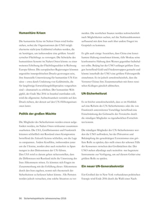 90 Sicherheitspolitische Jahresvorschau 2016
Humanitäre Krisen
Die humanitäre Krise im Nahen Osten wird fortbe-
stehen, wobei die Organisationen der UNO mögli-
sie benötigen, um insbesondere eine größere Anzahl
syrischer Flüchtlinge zu versorgen. Die Schwäche des
humanitären Systems im Nahen Osten könnte zu einer
weiteren Erhöhung der Flüchtlingszahlen in Richtung
Europa führen. Die europäischen Regierungen könnten
angesichts innenpolitischen Drucks gezwungen sein,
-
für langfristige Entwicklungshilfeprojekte vorgesehen
sind – dramatisch zu erhöhen. Der humanitäre Welt-
wird die allgemeine Aufmerksamkeit verstärkt auf den
Druck richten, der derzeit auf den UN-Hilfsorganisati-
onen lastet.
Politik der großen Mächte
Die Mitglieder des Sicherheitsrats werden erneut aufge-
fordert werden, im Nahen Osten wirksamer zusammen-
könnten schließlich mit Russland einen Kompromiss
betreffend die Zukunft Syriens schließen, um die Lage
um die Ukraine, werden aber auch weiterhin zu Span-
nungen in den Diskussionen der UN führen.
Den USA wird es darum gehen sicherzustellen, dass
die Differenzen mit Russland nicht die Umsetzung des
Iran-Abkommens stören. Es könnten sich Fragen im
Zusammenhang mit der Erfüllung dieses Abkommens
durch den Iran ergeben, womit sich theoretisch der
Sicherheitsrat zu befassen haben könnte. Alle Parteien
werden jedoch versuchen, eine solche Situation zu ver-
meiden. Die westlichen Staaten werden wahrscheinlich
nach Möglichkeiten suchen, auf das Nuklearabkommen
aufbauend mit dem Iran auch über andere Fragen ins
Es gibt auch einige Anzeichen, dass China eine konzi-
liantere Haltung einnehmen könnte, falls Moskau seine
konfrontative Haltung dem Westen gegenüber beibehal-
ten sollte. Beijing hat der UNO unlängst größere Zusa-
könnte innerhalb der UNO eine größere Führungsrolle
einnehmen. Es ist jedoch unwahrscheinlich, dass die
Vertreter Chinas ihre Zusammenarbeit mit ihren russi-
schen Kollegen gänzlich abbrechen.
UN-Sicherheitsrat
Es ist höchst unwahrscheinlich, dass es im Hinblick
auf eine Reform des UN-Sicherheitsrates oder die von
Frankreich unterstützten Vorschläge betreffend eine
die ständigen Mitglieder zu irgendwelchen Fortschrit-
ten kommt.
Die ständigen Mitglieder des UN-Sicherheitsrates wer-
den die UNO auffordern, bei der Prävention und
Bekämpfung des gewalttätigen Extremismus eine grö-
ßere Rolle zu spielen; dies stellt einen der seltenen Fälle
UNO stehen allerdings auch weiterhin nur begrenzte
größere Rolle zu spielen.
Ein neuer UN-Generalsekretär
Energie wird Ende 2016 durch die Wahl eines Nach-
 