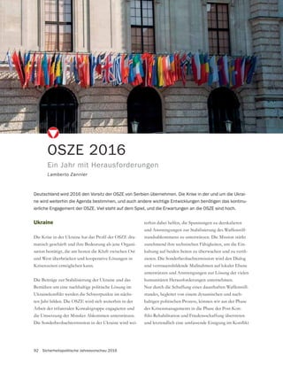 92 Sicherheitspolitische Jahresvorschau 2016
OSZE 2016
Ein Jahr mit Herausforderungen
Lamberto Zannier
Deutschland wird 2016 den Vorsitz der OSZE von Serbien übernehmen. Die Krise in der und um die Ukrai-
ne wird weiterhin die Agenda bestimmen, und auch andere wichtige Entwicklungen benötigen das kontinu-
ierliche Engagement der OSZE. Viel steht auf dem Spiel, und die Erwartungen an die OSZE sind hoch.
Ukraine
-
matisch geschärft und ihre Bedeutung als jene Organi-
sation bestätigt, die am besten die Kluft zwischen Ost
und West überbrücken und kooperative Lösungen in
Krisenzeiten ermöglichen kann.
Die Beiträge zur Stabilisierung der Ukraine und das
Bemühen um eine nachhaltige politische Lösung im
-
ten Jahr bilden. Die OSZE wird sich weiterhin in der
Arbeit der trilateralen Kontaktgruppe engagieren und
die Umsetzung der Minsker Abkommen unterstützen.
Die Sonderbeobachtermission in der Ukraine wird wei-
terhin dabei helfen, die Spannungen zu deeskalieren
und Anstrengungen zur Stabilisierung des Waffenstill-
standsabkommens zu unterstützen. Die Mission stärkt
zunehmend ihre technischen Fähigkeiten, um die Ein-
-
zieren. Die Sonderbeobachtermission wird den Dialog
und vertrauensbildende Maßnahmen auf lokaler Ebene
unterstützen und Anstrengungen zur Lösung der vielen
humanitären Herausforderungen unternehmen.
Nur durch die Schaffung eines dauerhaften Waffenstill-
standes, begleitet von einem dynamischen und nach-
haltigen politischen Prozess, können wir aus der Phase
des Krisenmanagements in die Phase der Post-Kon-
 