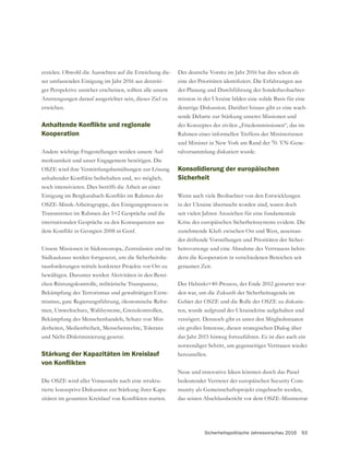 Sicherheitspolitische Jahresvorschau 2016 93
erzielen. Obwohl die Aussichten auf die Erreichung die-
ser umfassenden Einigung im Jahr 2016 aus derzeiti-
ger Perspektive unsicher erscheinen, sollten alle unsere
Anstrengungen darauf ausgerichtet sein, dieses Ziel zu
erreichen.
Kooperation
Andere wichtige Fragestellungen werden unsere Auf-
merksamkeit und unser Engagement benötigen. Die
OSZE wird ihre Vermittlungsbemühungen zur Lösung
noch intensivieren. Dies betrifft die Arbeit an einer
OSZE-Minsk-Arbeitsgruppe, den Einigungsprozess in
Unsere Missionen in Südosteuropa, Zentralasien und im
Südkaukasus werden fortgesetzt, um die Sicherheitshe-
rausforderungen mittels konkreter Projekte vor Ort zu
bewältigen. Darunter werden Aktivitäten in den Berei-
chen Rüstungskontrolle, militärische Transparenz,
Bekämpfung des Terrorismus und gewalttätigen Extre-
mismus, gute Regierungsführung, ökonomische Refor-
Bekämpfung des Menschenhandels, Schutz von Min-
derheiten, Medienfreiheit, Menschenrechte, Toleranz
und Nicht-Diskriminierung gesetzt.
Stärkung der Kapazitäten im Kreislauf
Die OSZE wird aller Voraussicht nach eine struktu-
rierte konzeptive Diskussion zur Stärkung ihrer Kapa-
Der deutsche Vorsitz im Jahr 2016 hat dies schon als
der Planung und Durchführung der Sonderbeobachter-
mission in der Ukraine bilden eine solide Basis für eine
derartige Diskussion. Darüber hinaus gibt es eine wach-
sende Debatte zur Stärkung unserer Missionen und
des Konzeptes der zivilen „Friedensmissionen“, das im
Rahmen eines informellen Treffens der Ministerinnen
-
ralversammlung diskutiert wurde.
Konsolidierung der europäischen
Sicherheit
Wenn auch viele Beobachter von den Entwicklungen
in der Ukraine überrascht worden sind, waren doch
seit vielen Jahren Anzeichen für eine fundamentale
Krise des europäischen Sicherheitssystems evident. Die
zunehmende Kluft zwischen Ost und West, auseinan-
der driftende Vorstellungen und Prioritäten der Sicher-
heitsvorsorge und eine Abnahme des Vertrauens behin-
dern die Kooperation in verschiedenen Bereichen seit
geraumer Zeit.
Der Helsinki+40-Prozess, der Ende 2012 gestartet wor-
den war, um die Zukunft der Sicherheitsagenda im
-
ren, wurde aufgrund der Ukrainekrise aufgehalten und
verzögert. Dennoch gibt es unter den Mitgliedsstaaten
ein großes Interesse, diesen strategischen Dialog über
das Jahr 2015 hinweg fortzuführen. Es ist dies auch ein
notwendiger Schritt, um gegenseitiges Vertrauen wieder
herzustellen.
Neue und innovative Ideen könnten durch das Panel
bedeutender Vertreter der europäischen Security Com-
das seinen Abschlussbericht vor dem OSZE-Ministerrat
 