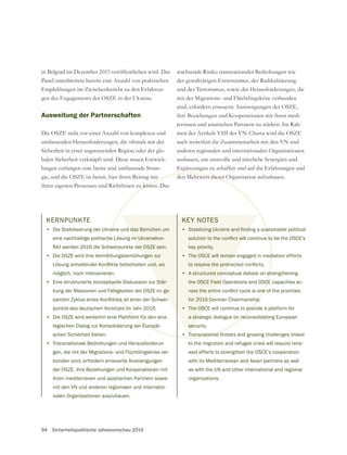 94 Sicherheitspolitische Jahresvorschau 2016
in Belgrad im Dezember 2015 veröffentlichen wird. Das
Panel unterbreitete bereits eine Anzahl von praktischen
Empfehlungen im Zwischenbericht zu den Erfahrun-
gen des Engagements der OSZE in der Ukraine.
Ausweitung der Partnerschaften
Die OSZE steht vor einer Anzahl von komplexen und
umfassenden Herausforderungen, die oftmals mit der
Sicherheit in einer angrenzenden Region oder der glo-
balen Sicherheit verknüpft sind. Diese neuen Entwick-
lungen verlangen eine breite und umfassende Strate-
gie, und die OSZE ist bereit, hier ihren Beitrag mit
ihren eigenen Prozessen und Richtlinien zu leisten. Das
wachsende Risiko transnationaler Bedrohungen wie
des gewalttätigen Extremismus, der Radikalisierung
und des Terrorismus, sowie der Herausforderungen, die
mit der Migrations- und Flüchtlingskrise verbunden
sind, erfordern erneuerte Anstrengungen der OSZE,
ihre Beziehungen und Kooperationen mit ihren medi-
terranen und asiatischen Partnern zu stärken. Im Rah-
men des Artikels VIII der VN-Charta wird die OSZE
auch weiterhin die Zusammenarbeit mit den VN und
anderen regionalen und internationalen Organisationen
ausbauen, um sinnvolle und nützliche Synergien und
Ergänzungen zu schaffen und auf die Erfahrungen und
den Mehrwert dieser Organisation aufzubauen.mit
u leiste
den Mehrwert dieser
KERNPUNKTE
• Die Stabilisierung der Ukraine und das Bemühen um
eine nachhaltige politische Lösung im Ukrainekon-
• Die OSZE wird ihre Vermittlungsbemühungen zur
möglich, noch intensivieren.
• Eine strukturierte konzeptuelle Diskussion zur Stär-
kung der Missionen und Fähigkeiten der OSZE im ge-
punkte des deutschen Vorsitzes im Jahr 2016.
• Die OSZE wird weiterhin eine Plattform für den stra-
tegischen Dialog zur Konsolidierung der Europäi-
schen Sicherheit bieten.
• Transnationale Bedrohungen und Herausforderun-
gen, die mit der Migrations- und Flüchtlingskrise ver-
bunden sind, erfordern erneuerte Anstrengungen
der OSZE, ihre Beziehungen und Kooperationen mit
ihren mediterranen und asiatischen Partnern sowie
mit den VN und anderen regionalen und internatio-
nalen Organisationen auszubauen.
KEY NOTES
•
key priority.
• The OSCE will remain engaged in mediation efforts
• A structured conceptual debate on strengthening
the OSCE Field Operations and OSCE capacities ac-
for 2016 German Chairmanship.
• The OSCE will continue to provide a platform for
a strategic dialogue on reconsolidating European
security.
• Transnational threats and growing challenges linked
to the migration and refugee crisis will require rene-
wed efforts to strengthen the OSCE’s cooperation
with its Mediterranean and Asian partners as well
as with the UN and other international and regional
organizations.
 
