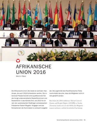 Sicherheitspolitische Jahresvorschau 2016 95
AFRIKANISCHE
UNION 2016
Martin Pabst
Die Afrikanische Union (AU) leidet an zentralen Han-
dicaps, die auch 2016 fortbestehen werden. Die ro-
-
den bringt undemokratische Staatsführerinnen und
Staatsführer in das höchste Amt, wie 2015 für ein
Jahr den autokratischen 91jährigen simbabwischen
Präsidenten Robert Mugabe. Hingegen sind die
Kompetenzen der Kommission zu schwach ausgebil-
Das Statut des 2004 etablierten African Court of
Human and Peoples’ Rights (AfCHPR) in Arusha
(Tansania) wurde erst von der Hälfte der Mitglieds-
det. Die Legitimität des Panafrikanischen Parla-
ments leidet darunter, dass die Mitglieder nicht di-
rekt gewählt werden.
 