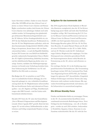 96 Sicherheitspolitische Jahresvorschau 2016
kaum Aktivitäten entfaltet. Zudem ist seine Zukunft
offen: Der AfCHPR soll mit dem African Court of
Justice zu einem African Court of Justice and Human
Rights verschmolzen werden, doch konnte der African
Court of Justice trotz jahrelanger Anläufe noch nicht
etabliert werden. In Ermangelung eines glaubwürdi-
gen afrikaweiten Menschenrechtsgerichtshofs setzt
die AU fallweise Ad-hoc-Sondergerichtshöfe ein, wie
2015 für den Südsudan beschlossen. Problematisch ist,
dass die AU ihre Mitgliedsstaaten auffordert, nicht mit
Haag zu kooperieren, dessen Statut viele von ihnen
unterzeichnet haben – so auch die Republik Südafrika.
gesuchte sudanesische Staatspräsident Omar al-Bashir
und die südafrikanische Regierung deckte seine vor-
zeitige Ausreise, nachdem eine Nichtregierungsorga-
Eine Verbesserung des Verhältnisses von AU und
Das Budget der AU ist weiterhin zu rund 70 Pro-
-
-
zierung durch die AU-Mitgliedsstaaten sicherzustellen.
Die nun beschlossene Suche nach alternativen Finanz-
quellen – wie z.B. Abgaben auf Flüge, Hotelübernach-
tungen oder SMS-Versand – wird die Lücken nicht
hinreichend schließen können.
towards Africa’s Agenda 2063“ gestellt. Doch die hete-
rogene AU tut sich schwer, Schlüsselbereiche zu iden-
zu setzen.
Aufgaben für das kommende Jahr
Die 2014 ausgebrochene Ebola-Epidemie in Westaf-
rika illustrierte exemplarisch, dass die AU bei Krisen
-
tionspläne verfügt. Mit Unterstützung des U.S. Cen-
ter for Disease Control and Prevention wird nun ein
African Centre for Disease Control and Prevention
(ACDC) mit fünf regionalen Subzentren etabliert.
Hochrangige Besucher gaben 2015 der AU die Ehre
ihres Besuches. So sprach Barack Obama am 28. Juli
als erster US-Präsident vor der AU in Addis Abeba,
und am 20. Oktober wurde die EU-Außenbeauf-
tragte Federica Mogherini dort empfangen. Vor dem
der Staatenorganisation dienen solche Besuche als
agieren.
Ein wichtiges Ziel der AU ist die Etablierung einer
panafrikanischen Freihandelszone. Die Versammlung
beauftragte im Juni 2015 das Continental Free Trade
Area-Negotiating Forum (CFTA-NF), die Verhand-
lungen bis spätestens 2017 abzuschließen. Eingedenk
früherer Erfahrungen wird dieser Termin aber mög-
licherweise nicht realisiert werden können. Die regi-
onalen Entwicklungsunterschiede sind immens, und
die Infrastruktur ist unzureichend ausgebaut.
Die African Standby Force
Frieden und Sicherheit bleibt ein erstrangiges Thema
zunehmend terroristische Bedrohungen hinzu. Trotz
Erfolgen bei der Eindämmung – wie z.B. in Nordni-
geria – werden sie auch 2016 anhalten. Insbesondere
in Nordafrika (Ägypten, Libyen, Tunesien) ist eine
Zunahme wahrscheinlich. Bei der AU steht die Ent-
 