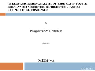 ENERGY AND EXERGY ANALYSES OF LIBR-WATER DOUBLE
SOLAR VAPOR ABSORPTION REFRIGERATION SYSTEM
COUPLED USING CONDENSER

By

P.Rajkumar & R.Shankar

Guided by

Dr.T.Srinivas
ICAER 2013

 