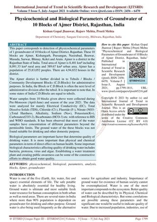 International Journal of Trend in Scientific Research and Development (IJTSRD)
Volume 5 Issue 5, July-August 2021 Available Online: www.ijtsrd.com e-ISSN: 2456 – 6470
@ IJTSRD | Unique Paper ID – IJTSRD45216 | Volume – 5 | Issue – 5 | Jul-Aug 2021 Page 1799
Physicochemical and Biological Parameters of Groundwater of
10 Blocks of Ajmer District, Rajasthan, India
Kishan Gopal Jhanwar, Rajeev Mehta, Preeti Mehta
Department of Chemistry, Sangam University, Bhilwara, Rajasthan, India
ABSTRACT
This paper corresponds to detection of physicochemical parameters
of 1 groundwater of 10 blocks of Ajmer District, Rajasthan. These 10
blocks are Ajmer, Kishangarh, Peesangan, Nasirabad, Beawar,
Masuda, Sarwar, Bhinay, Kekri and Arain. Ajmer is a district in the
Rajasthan State of India. Total area of Ajmer is 8,481 km² including
8,091.33 km² rural area and 389.67 km² urban area. Ajmer has a
population of 25,83,052 peoples. There are 4,94,832 houses in the
district.
The Ajmer district is further divided in to Tehsils / Blocks /
Community Development Blocks (C.D.Blocks) for administrative
purposes. In India, the Block or C.D.Block is often the next level of
administrative division after the tehsil. It is important to note that, In
some states of India C.D.Blocks are equal to tehsils.
Water samples from 10 blocks given above were collected during
Pre-Monsoon (April-June) and season of the year 2021. The data
were analyzed for mainly Electrical Conductivity (EC), Total
Dissolve Solids (TDS), Chloride (Cl-), Fluoride (F-), Nitrate (NO3-
),Total Hardness, Alkalinity, Sodium (Na+), Potassium(K+),
Carbonates(CO3-2), Bicarbonates (HCO-3) etc. with reference to BIS
and WHO standards. It has been observed that most of the water
samples have concentration of different parameters beyond the
permissible limits. The ground water of the these blocks was not
found suitable for drinking and other domestic purpose.
Biological parameters are important factor that determine quality of
drinking water. It is more important than physical and chemical
parameters in term of direct effect on human health. Some important
biological characteristics affecting quality of drinking water includes
bacteria, protozoa, virus and algae. Establishing a water treatment
plant and creating public awareness can be some of the constructive
efforts to obtain good water quality.
KEYWORDS: physicochemical, biological, parameters, analysis,
blocks, Ajmer, groundwater
How to cite this paper: Kishan Gopal
Jhanwar | Rajeev Mehta | Preeti Mehta
"Physicochemical and Biological
Parameters of Groundwater of 10 Blocks
of Ajmer District, Rajasthan, India"
Published in
International
Journal of Trend in
Scientific Research
and Development
(ijtsrd), ISSN: 2456-
6470, Volume-5 |
Issue-5, August
2021, pp.1799-1811, URL:
www.ijtsrd.com/papers/ijtsrd45216.pdf
Copyright © 2021 by author (s) and
International Journal of Trend in
Scientific Research and Development
Journal. This is an
Open Access article
distributed under the
terms of the Creative Commons
Attribution License (CC BY 4.0)
(http://creativecommons.org/licenses/by/4.0)
INTRODUCTION
Water is one of the five (Earth, Air, water, fire and
space) essential elements of life. The safe potable
water is absolutely essential for healthy living.
Ground water is ultimate and most suitable fresh
water resource for human consumption in both urban
as well as rural areas. There are several states in India
where more than 90% population is dependent on
groundwater for drinking and other purpose. Ground
water is also being used frequently as the alternative
source for agriculture and industry. Importance of
ground water for existence of human society cannot
be overemphasized. Water is one of the most
important compounds to the ecosystem. Better quality
of water can be described by its Physical, Chemical
and Biological characteristics. But some correlations
are possible among these parameters and the
significant one would be useful to indicate quality of
water. Due to increased population, industries, use of
IJTSRD45216
 