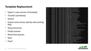 44 © Hortonworks Inc. 2011–2018. All rights reserved
Template Replacement
• Export a new version of template
• Transfer (somehow)
• Verify?
• Import onto canvas side-by-side existing
flow
• Stop processors
• Empty queues
• Reconnect queues
• Start
• Pray?
 