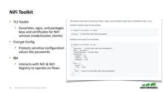 63 © Hortonworks Inc. 2011–2018. All rights reserved
NiFi Toolkit
• TLS Toolkit
• Generates, signs, and packages
keys and certificates for NiFi
services (node/cluster, clients)
• Encrypt Config
• Protects sensitive configuration
values like passwords
• CLI
• Interacts with NiFi & NiFi
Registry to operate on flows
 